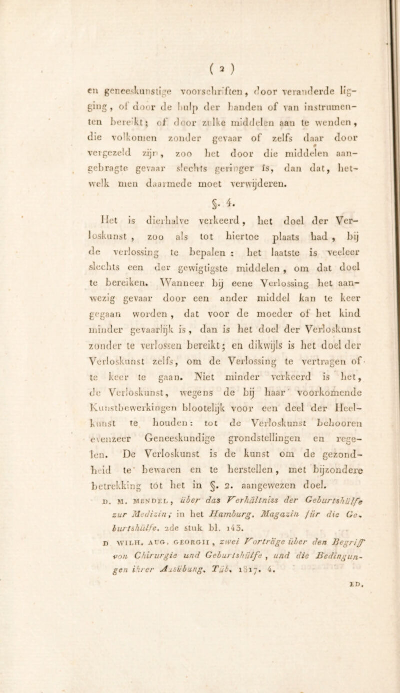 en geneeskunstige voorschriften, door veranderde lig- ging , of door de hulp der handen of van instrumen- ten berekt; of door ztlke middelen aan te wenden, die volkomen zonder gevaar of zelfs daar door vergezeld zijp, zoo liet door die middelen aan- gebragte gevaar slechts geringer is, dan dat, het- welk men daarmede moet verwijderen. §. 4. Het is dierhalve verkeerd, het doel der Ver- loskunst , zoo als tot hiertoe plaats had , bij de verlossing te bepalen : bet laatste is veeleer slechts een der gcwïgtigste middelen , om dat doel te bereiken. \\ anneer bij eene Verlossing liet aan- wezig gevaar door een ander middel kan te keer gegaan worden , dat voor de moeder of bet kind minder gevaarlijk is , dan is liet doel der Verloskunst zonder te verlossen bereikt; en dikwijls is liet doel der Verloskunst zelfs, om de Verlossing te vertragen of- te keer te gaan. IViet minder verkeerd is bet, de Verloskunst, wegens de bij haar voorkomende Kunstbewerkingen blootelijk voor een deel der Heel- kunst te liouden: tot de Verloskunst behooren evenzeer Geneeskundige grondstellingen en rege- len. De Verloskunst is de kunst om de gezond- h id te bewaren en te herstellen, met bijzondere betrekking tot bet in §. 2. aangewezen doel. i). M. mes del, über das Verhältnis der Geburtshilfe zur Medizin; in het Hamburg. Magazin für die Gc„ buj'tshülfe. 2clc stak bl. i43. T) wiLH. ai'fv. oeorgii , zwei Vorträge über den Begriff von Chirurgie und Geburtshilfe , und die Bedingun- gen ihrer AxSübung. Tjb% lS17. 4. in.