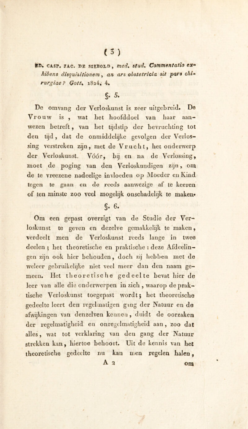 tD% CASP, TAc. de siEEOLD, met?, stud. Commentatio ex• hibens disquisitionem, ara ars obstetrida, sit pat's chi+ rurgiaeP Qott% 1824; 4. §• 5- De Omvang der Verloskunst is zeer uitgebreid* De Vrouw is , wat liet hoofddoel van baar aan- wezen betreft, van bet tijdstip der bevruchting tot den tijd, dat de onmiddelijke gevolgen der Verlos- sing verstreken zijn, met de Vrucht, het onderwerp der Verloskunst. Vóór, bij en na de Verlossing, moet de poging van den Verloskundigen zijn, om de te vreezene nadeelige invloeden op Moeder en Kind tegen te gaan en de reeds aanwezige af te keeren of ten minste zoo veel mogelijk onschadehjk te maken* $• 6. Om een gepast overzigt van de Studie der Ver- loskunst te geven en dezelve gemakkelijk te maken, verdeelt men de Verloskunst reeds lange in twee deelen ; het theoretische en praktische : deze Afdeelin- gen zijn ook hier behouden, doch zij hebben met de weleer gebruikelijke niet veel meer dan den naam ge- meen. Het theoretische gedeelte bevat hier de leer van alle die onderwerpen in zich , waarop de prak- tische Verloskunst toegepast wordt; het theoretische gedeelte leert den regel matigen ging der Natuur en de afwijkingen van denzelven kennen , duidt de oorzaken der regelmatigheid en onregelmatigheid aan, zoo dat alles, wat tot verklaring van den gang der Natuur strekken kan, hiertoe behoort. Uit de kennis van het theoretische gedeelte nu kan men regelen halen, A 2 om