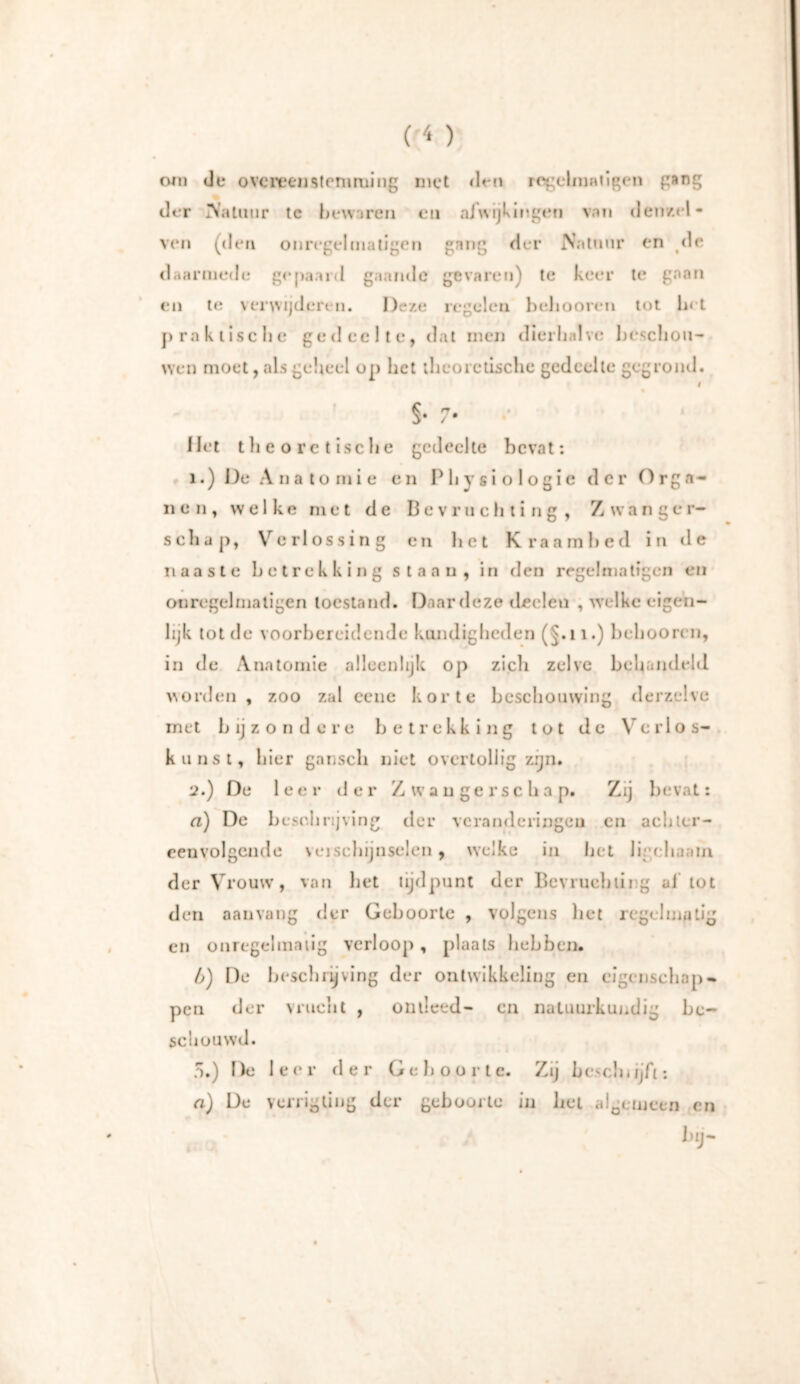 om de overeenstemming met den regelmatigen gang der Natuur tc bewaren en afwijkingen van deu/.td- ven (den on regelmatigen gang der Natuur en de daarmede gepaard gaande gevaren) te keer te gaan en te verwijderen. Deze regelen beliooren tot In t praktische gedeelte, dat men dierhalve beschou- wen moet, als geheel op het theoretische gedeelte gegrond. I §• 7* Het theoretische gedeelte bevat: i.) De Anatomie en Physiologie der Orga- nen, welke met de Bevruchting, Z wan ger- schap, Verlossing en liet Kraambed in de naaste betrekking staan, in den regel matigen en onregelmatigen toestand. Daar deze tleeleu , welke eigen- lijk tot de voorbereidende kundigheden (J.n.) beliooren, in de Anatomie alleenlijk op zicli zelve behandeld worden , zoo zal eene korte beschouwing derzclvc met b ij zonde re betrekking tot de V e r 1 os- kunst, bier ganscli niet overtollig zijn. '2.) De 1 e e r d e r Zwaugerscba p. Zij bevat: a) De beschrijving der veranderingen en achter- eenvolgende veischijnselen, welke in bet ligchaain der Vrouw, van bet tijdpunt der Bevruchting ai tot den aanvang der Geboorte , volgens het regelmatig en onregelmatig verloop , plaats hebben. b) De beschrijving der ontwikkeling en eigenschap- pen der vrucht , ontleed- cn natuurkundig be- schouwd. 5.) De leer der Geboorte. Zij bcschujfi: a) De verrigtiug der gebuurte in liet algemeen en * * / bij-