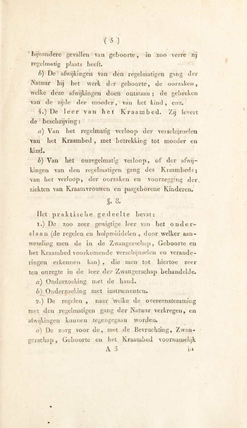 bijzondere gevallen van geboorte, in zoo verre zij regelmatig plaats beeft. b) De afwijkingen van den regel matigen gang der Natuur bij bet werk der geboorte, de oorzaken, welke deze afwijkingen doen ontstaan ; de gebreken van de zijde der moeder, van bet kind, enz. 4.) De leer van bet Kraambed. Zij levert de beschrijving: a) Van bet regelmatig verloop der vei schijn seien van het Kraambed , met betrekking tot moeder en kind. b) Van liet onregelmatig verloop, of der afwij- kingen van den regelmaligen gang des Kraambeds; van bet verloop, der oorzaken cn voorzegging der, ziekten van Kraamvrouwen en pasgeborene Kinderen. S. 8. liet praktische gedeelte bevat: 1. ) De zoo zeer gewigtige leer van bet onder- slaan (de regelen en hulpmiddelen , door welker aan- wending men de in de Zwangerschap, Geboorte en bet Kraambed voorkomende verschijnselen en verande- ringen erkennen kan) , die men tot hiertoe zeer ten onregte in de leer der Zwangerschap behandelde. a) Onderzoeking met de band. b) Onderzoeking met instrumenten. 2. ) De regelen , naar 'welke de overeenstemming met den regelmatigen gang der Natuur verkregen, en afwijkingen kunnen tegengegaan worden. Cf) De zorg voor de, met de Bevruchting, Zwan- gerschap , Geboorte en het Kraambed voornamelijk