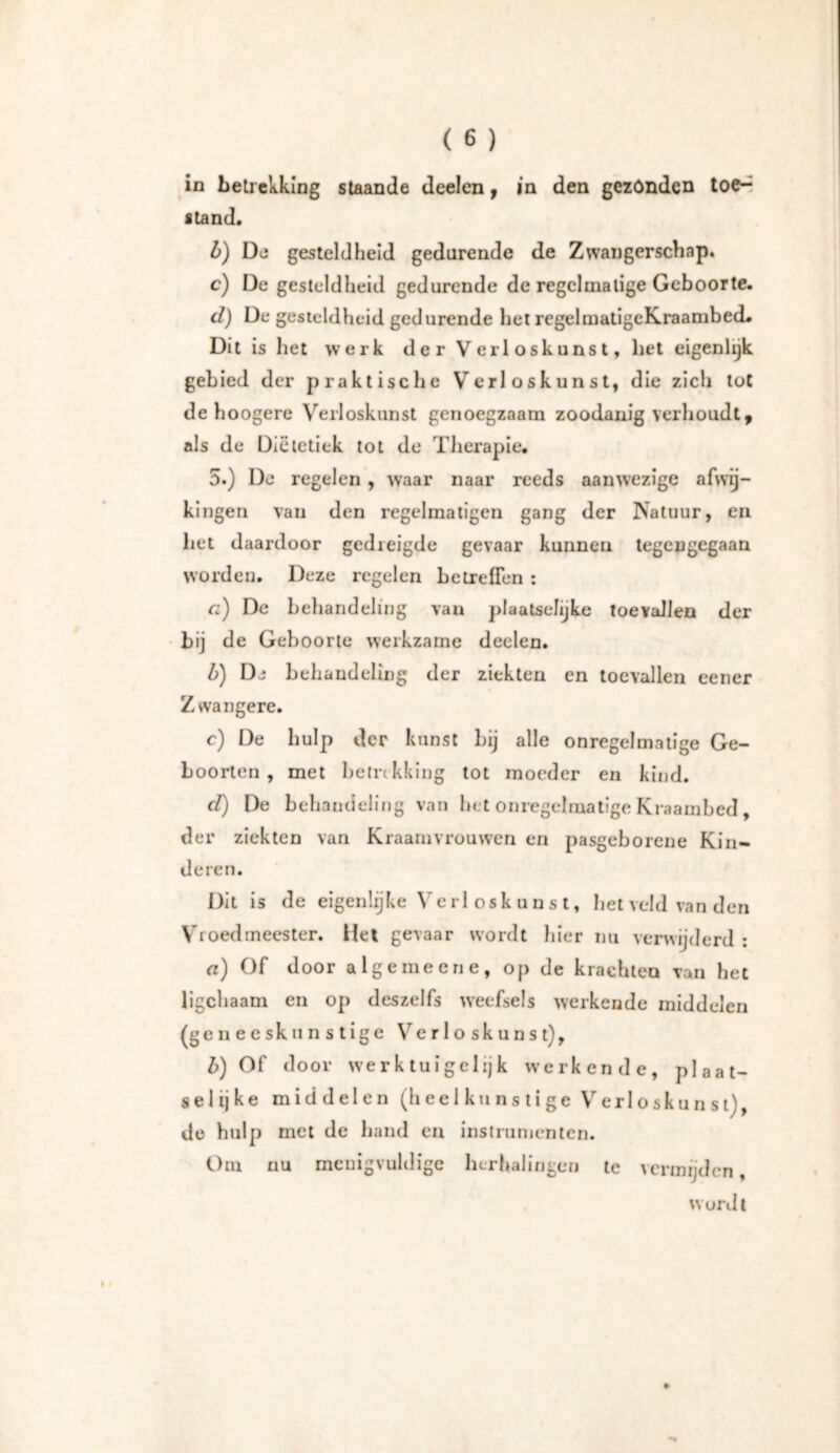 in betrekking staande deelen, in den gezónden toe-^ itand. b) De gesteldheid gedurende de Zwangerschap. c) De gesteldheid gedurende de regelmatige Geboorte. cl) De gesteldheid gedurende het rcgelmatigeKraambed. Dit is het werk der Verloskunst, liet eigenlijk gebied der praktische Verloskunst, die zich tot de hoogere Verloskunst genoegzaam zoodanig verhoudt, als de Diëtetick tot de Therapie. 5.) De regelen , waar naar reeds aanwezige afwij- kingen van den regelmatigen gang der Natuur, en het daardoor gedreigde gevaar kunnen tegengegaan worden. Deze regelen betreffen : a) De behandeling van plaatselijke toevallen der bij de Geboorte werkzame deelen. b) De behandeling der ziekten en toevallen eener Zwangere. c) De hulp der kunst Lij alle onregelmatige Ge- boorten , met betrekking tot moeder en kind. cl) De behandeling van bet onregelmatige Kraambed , der ziekten van Kraamvrouwen en pasgeborene Kin- deren. Dit is de eigenlijke Vcrl oskunst, het veld van den Vroed meester. Het gevaar wordt hier nu verwijderd : a) Of door alge me ene, op de krachten van het ligchaam en op deszelfs weefsels werkende middelen (geiieeskunstige Verloskunst), b) Of door werktuigelijk werkende, plaat- selijke middelen (h e e 1 k u n s t i g e V erl oskunst), de hulp met de hand en instrumenten. Om nu menigvuldige herhalingen te vermijden, wordt