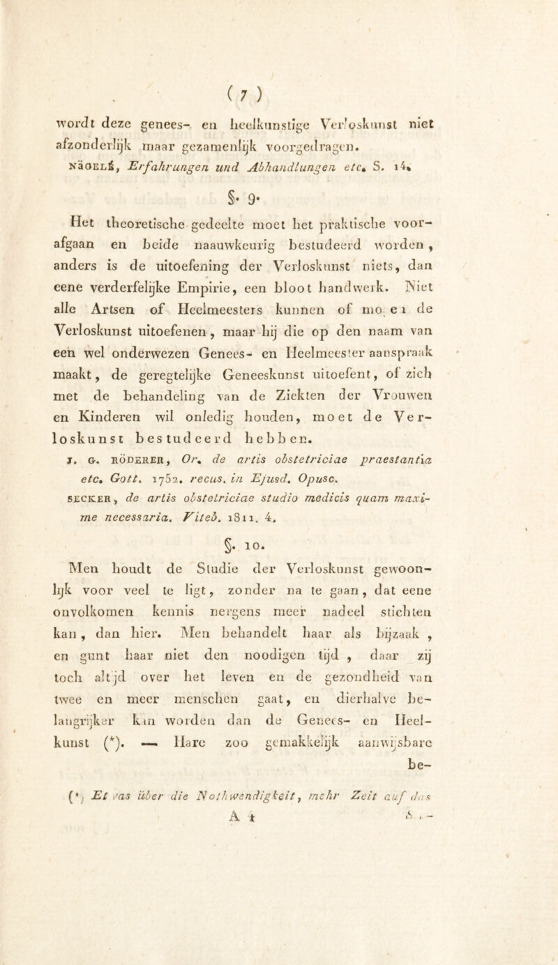wordt deze genees- en heelkunstige Verloskunst niet afzonderlijk maar gezamenlijk voorgedragen. NaOELÊ, Erfahrungen und Abhandlungen etc% S. i4% §• 9- Het theoretische gedeelte moet het praktische voor- afgaan en beide naauwkcurig bestudeerd worden , anders is de uitoefening der Verloskunst niets, dan eene verderfelijke Empirie, een bloot handwerk. INiet alle Artsen of Heelmeesters kunnen of mo e i de Verloskunst uitoefenen , maar bij die op den naam van een wel onderwezen Genees- en Heelmeester aanspraak maakt, de geregtelijke Geneeskunst uitoefent, of zich met de behandeling van de Ziekten der Vrouwen en Kinderen wil onledig houden, moet de Ver- loskunst bestudeerd hebben. j. G. röderer, Oi\ de artis obstetriciae praestant'ia etc• Gottx 1752. reciis. in Ejusd. Opusc. SECKER, de artis obstetriciae studio medicis quam maxi- me necessaria. Viteo. 1811. 4, §• 10- Men houdt de Studie der Verloskunst gewoon- lijk voor veel te ligt, zonder na te gaan, dat eene onvolkomen kennis nergens meer nadeel stichten kan , dan hier. Men behandelt baar als bijzaak , en gunt baar niet den noodigen tijd , daar zij toch altjd over het leven en de gezondheid van twee en meer menschen gaat, en dierhalve be- langrijker km worden dan de Genees- en Heel- kunst (*). — Hare zoo gemakkelijk aanwijsbare be- (\ Et sas über die iVothwendigkeit, mehr Zeit auf dos A * £ * -