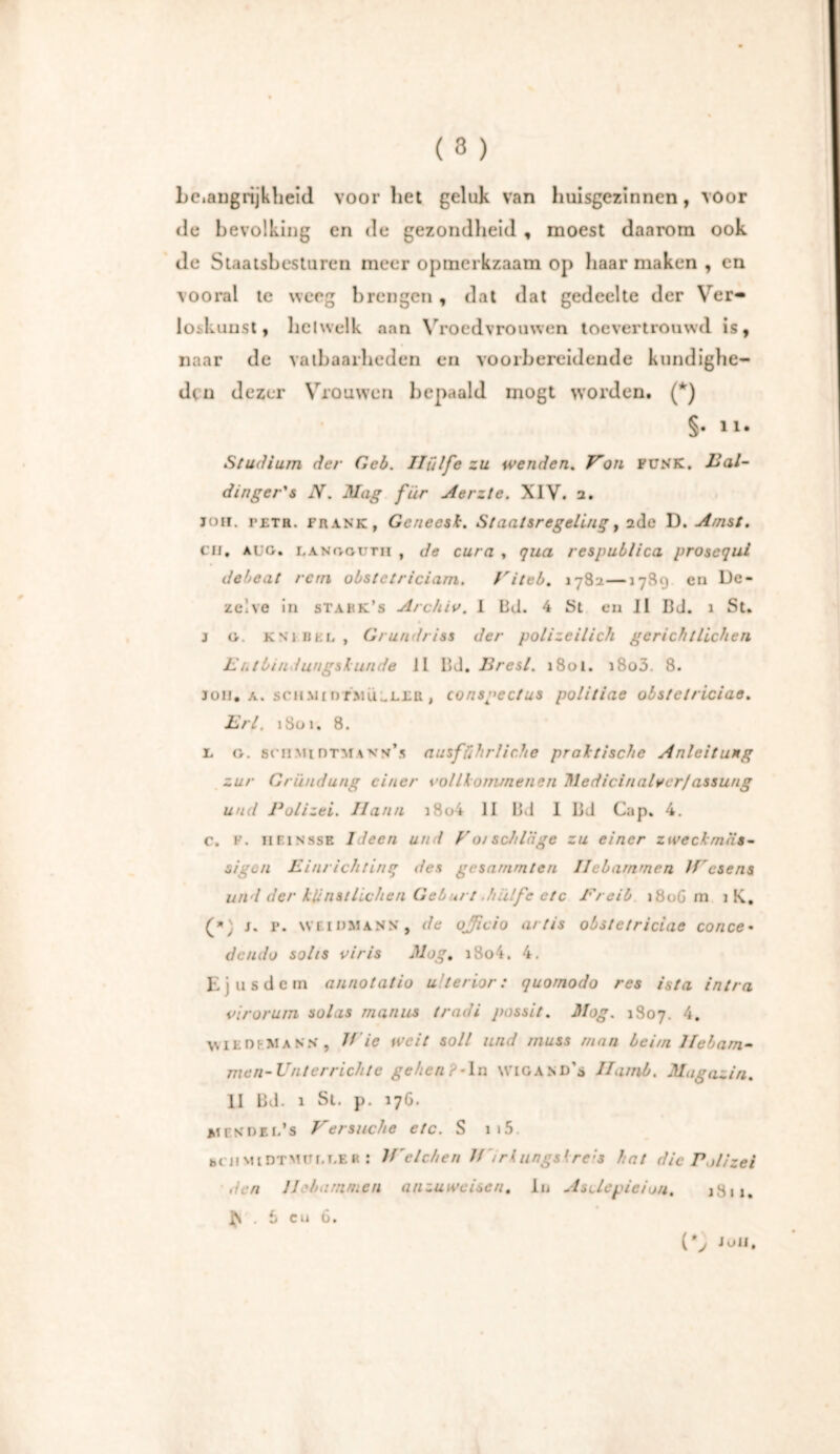 Lciaugnjklieid voor liet geluk van huisgezinnen, voor de bevolking en de gezondheid , moest daarom ook de Staatsbesturen meer opmerkzaam op haar maken , en vooral te weeg brengen, dat dat gedeelte der Ver- loskunst, hetwelk aan Vroedvrouwen toevertrouwd is, naar de vatbaarheden en voorbereidende kundighe- den dezer Vrouwen bepaald mögt worden. (*) §. ïi. Studium der Geb. Hülfe zu wenden. Hon FUNK. Bal- din ge r's N. Mag für Merzte. XIV. 2. nur. I’ £ t R. frank, Genecsk. Staatsregeling, 2de D. Amst. CH. aug. LANGGDTi! , de cura , qua respublica prosequi debeat rern obstetriciarn. Viteb. 1782—1789 en De- zelve in stakk’s Archiv. I Bd. 4 St en II Bd. 1 St. j g. KNiBEL, Grundriss der polizeilich gerichtlichen E ntbindungskunde 11 Bd. Brest. 1801. i8o5. 8. Jon. a. schm 1 dtmiiLL£tt , consgectus politiae obstclriciae. Erl. 1801. 8. l, g. sniMtnTMAVu’s ausführliche praktische Anleitung zur Gründung einer vollkommenen Medicinaiverfassung und Polizei. Ilann i8o4 II Bd 1 Bd Cap. 4. c. F. HEINSSE Ideen und Vorschläge zu einer zweckmäs- sigen Einrichting des gesummten Hebammen JVesens und der künstlichen Geburt .hülfe etc Prcib 180G m i K. (*) j. p. WEIDMANN, de officio artis obstetriciae conce• dendo solts viris Mag. i8o4. 4. Ejus dem annotatio ulterior: quornodo res ista intra virorum solas rnanns tradi possit. Mag. 1807. 4. wie dem ans, V ie weit soll und muss man beim Hebam- men-Bnterrichte gehen?*Ia wigand’s Hamb. Magaz in. II Bd. 1 St. p. 176. mendel’s Versuche etc. S 1 »5. bUiMiDTMor.i.EH! If'elchen Jf~irkiingskrc;s hat die Polizei den Hebammen anzuweisen. Io Asclevieio/t. j3ij, ^ . 6 cu 6. Jon.