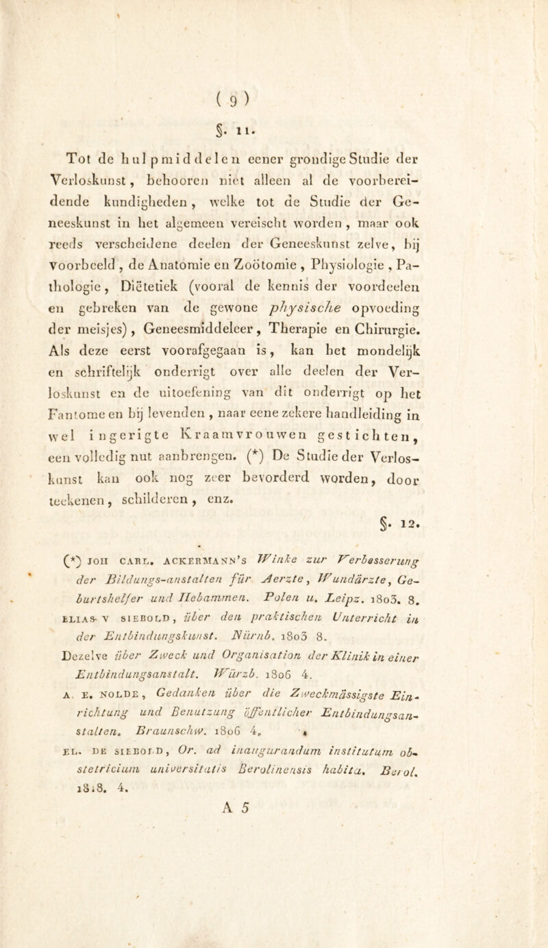\ ( 9) §• ïi- Tot de hulpmiddelen eener grondige Studie der Verloskunst, behooren niet alleen al de voorberei- dende kundigheden , welke tot de Studie der Ge- neeskunst in het algemeen vereischt worden , maar ook reeds verscheidene deelen der Geneeskunst zelve, hij Voorbeeld , de Anatomie en Zootomie , Physiologie , Pa- thologie , Diëtetiek (vooral de kennis der voordeelen en gebreken van de gewone physische opvoeding der meisjes), Geneesmiddeleer, Therapie en Chirurgie. Als deze eerst voorafgegaan is, kan het mondelijk en schriftelijk onderligt over alle deelen der Ver- loskunst en de uitoefening van dit onderrigt op het Fantome en bij levenden , naar eene zekere handleiding in w e 1 i n g e r i g t e Kraamvrouwen gestichten, een volledig nut aanbrengen. (*) De Studie der Verlos- kunst kan ook nog zeer bevorderd worden, door teekenen, schilderen, enz. §• *2. joh Carl. Ackermann’s Winke zur Verbesserung der Bildungs-anstalten für Merzte, Wündärzte, Ge- burtshelfer und Hebammen. Polen u. Leipz. i8o3. 8. Elias-v siebold, über den praktischen Unterricht in der Entbindnngskwist. Nürnb, i8o3 8. Dezelve über Zweck und Organisation der Klinik in einer Entbindungsanstalt. Würzb. 1806 4. a. E. nolde, Gedanken über die Zweckmassigste Ein- richtung und Benutzung öffentlicher Entbindungsan- stalten. Braunschw. 1806 4. '« EL. de sieeoj n, Or. ad inaugurandum institutum ob- stetriciurn unioersitatis Berolinensis habita. Beeol.