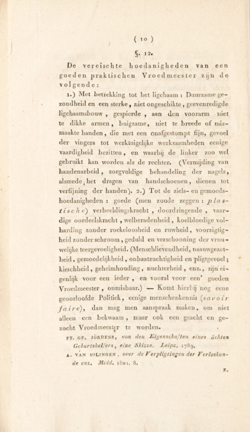 §• *2* De vereise h te hoe danig lieden van een go e tl en praktischen Vro ed mees te r zijn de volgende: ï.) Met betrekking tot liet ligchaam : Duurzame ge- zondheid en een sterke , niet ongeschikte , geevenredigde ligchaamsbouw , gespierde , ann den voorarm niet te dikke armen, buigzame, niet te hreede of mis- maakte handen, die met een onafgestompt fijn, gevoel der vingers tot werktuigelijke werkzaamheden eenige vaardigheid bezitten , en waarbij de linker zoo wel gebruikt kan worden als de rechter. (Vermijding van handenarbeid, zorgvuldige behandeling der nagels, alsmede t het dragen van handschoenen, dienen tot verfijning der handen'). 2.) Tot de ziels- en gemoeds- hoedanigheden : goede (men zoude zeggen : plas- tische) verbeeldingskracht , doordringende , vaar- dige oordeelskracht , welberadenheid , koelbloedige vol- harding zonder roekeloosheid en ruwheid, voorzigtig- heid zonder schroom , geduld en vcrschooning der vrou- welijke teergevoeligheid. (Menschlievendheid, naauwgezet- heid, gemoedelijkheid, onbaatzuchtigheid en pligtgevoel; kieschheid, geheimhouding, nuchterheid, enz., zijn ei- genlijk voor een ieder , en vooral voor een’ goeden Vruedmeester , onmisbaar.) — Komt hier! ij nog eene geooiloofde Politiek, eenige mcnschenkennis (savoir faire)y dan mag men aanspraak maken, om niet alleen een bekwaam , maar ook een geacht en ge- zocht Vroed mees ter te worden. PT. CF. JOUDENs, von den Eigenschaften eines ächten Geburtshelfers, eine Skizze. Leipz. 1789. a. van Solingen . over de Verpligtingcn der Verloskun- de enz. Midd. 1801. 8. r.