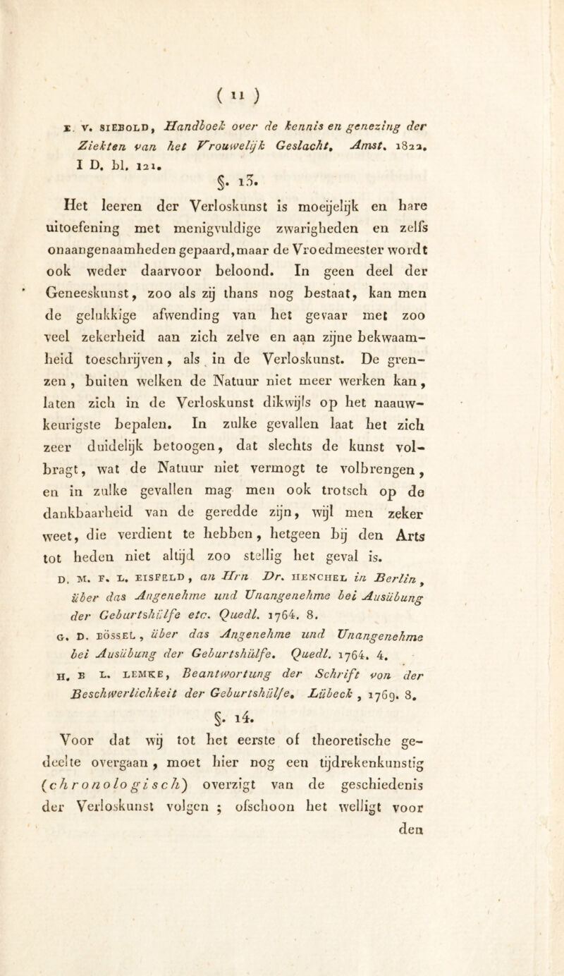 I. v. siebold, Handboek over de kennis en genezing der Ziekten van het Urouwelijk Geslacht, Amst% 182a. I D. LI. i2i* §• ^ Het leeren der Verloskunst is moeijelijk en hare uitoefening met menigvuldige zwarigheden en zelfs onaangenaamheden gepaard,maar de Vroedmeester wordt ook weder daarvoor beloond. In geen deel der Geneeskunst, zoo als zij thans nog bestaat, kan men de gelukkige afwending van het gevaar met zoo veel zekerheid aan zich zelve en aan zijne bekwaam- heid toeschrijven, als in de Verloskunst. De gren- zen , buiten welken de Natuur niet meer werken kan, laten zich in de Verloskunst dikwijls op het naauw- keurigste bepalen. In zulke gevallen laat het zich zeer duidelijk betoogen, dat slechts de kunst vol- bragt, wat de Natuur niet vermögt te volbrengen, en in zulke gevallen mag men ook trotsch op do dankbaarheid van de geredde zijn, wijl men zeker weet, die verdient te hebben, hetgeen bij den Arts tot heden niet altijd zoo stellig het geval is. D. M. F. L. EISFELD , an Hm Dr. henchel in Berlin , über das Angenehme und Unangenehme bei Ausübung der Geburtshülfe etc. Quedl. 176h. 8. g. D. eössel , über das Angenehme und Unangenehme bei Ausübung der Geburtshülfe. Quedl. 1764. 4. h. e l. Lemke, Beantwortung der Schrift von der Beschwerlichkeit der Geburtshülfe% Lübeck , 176g. 8. Voor dat wij tot het eerste of theoretische ge- deelte overgaan , moet hier nog een tijdrekenkunstig {chronologisch) overzigt van de geschiedenis der Verloskunst volgen ; ofschoon het W'elligt voor den