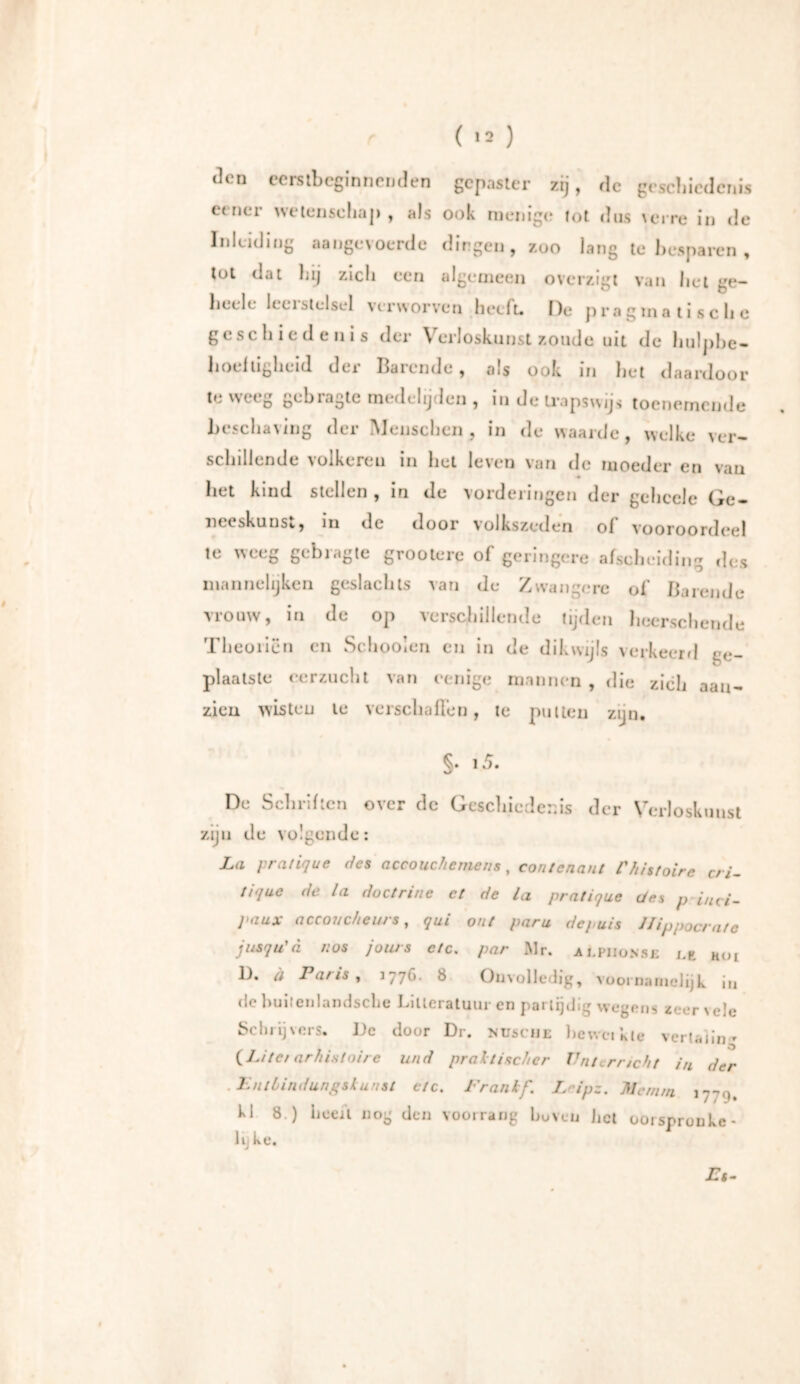 den eerstbeginnenden gepaster zij, de geschiedenis eener wetenschap, als ook menige tot dus verre in de Inleiding aangevoerde dingen, zoo lang te besparen , tot dat hij zich een algemeen overzigt van het ge- beele leerstelsel verworven heeft. De pragmatische g ( s i h i e d e n i s der \ ei loskunst zoude uit de liulphc- lioeltigheid dei balende, als ook in het daardoor te weeg gebragte medelijden , in de trapswijs toenemende beschaving der Menschen, in de waarde, welke ver- schillende volkeren in het leven van de moeder en van ♦ het kind stellen, in de vorderingen der gchcele Ge- neeskunst, in tic door volkszeden of vooroordeel te weeg gebragte grooterc of geringere afscheiding des mannehjken geslachts van de Zwangere of Barende vrouw, in de op verschillende tijden heerschende Theorien en Schooien en in de dikwijls verkeerd ge- plaatste eerzucht van cenige mannen , die zich aan- zien wisten le verschaften, te putten zijn. §• i5- De Schriften over dc Geschiedenis der Verloskunst zijn de volgende: La pratique des accouchemens, contenant l'hisfoire cri- ttque (/e la doctrine et de la pratique des p iuci- paux acconcheurs, qui out paru dejuis Hippocrafe jusqu'd hos jours etc. par Mr. ai.piionse ml Moi D. ä Paris , 1776. 8 Onvolledig, voornamelijk in de builenlandsche Litteratuur en partijdig wegens zeer vele Schrijvers. Dc door Dr. husche beweikle vertaiin- (Liter arhistoire und praktischer Unterricht in der .Entbindungskunst etc. Frankf. Loipz. Mcrnrn 177^. kl 8.) heeft nog den voorrang hu ven fiel ooi snron ke- in ke.