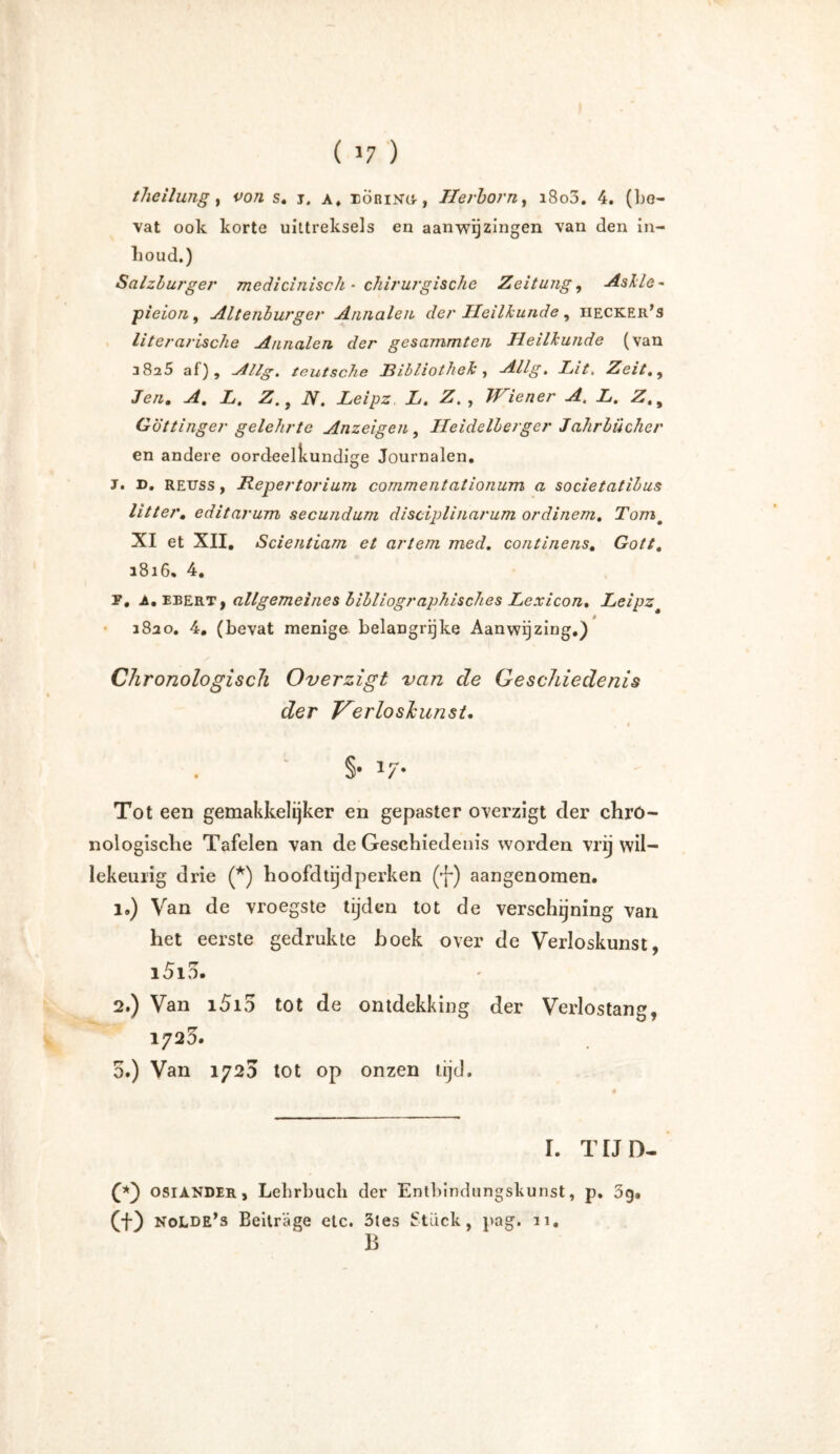 tlieilung, tw: s. j# a, iÖrino, Tierborn, i8o3. 4. (bo— vat ook korte uittreksels en aanwijzingen van den in- lioud.) Salzburger medicinisch • chirurgische Zeitung, Aslle - pieion, Altenburger Annalen der Heilkunde , iiecker’s literarische Annalen der gesummten Heillunde (van 38^5 af), ./lllg. teutsche Ribliothel, Allg, Lit, Zeit,, Je/*. -4. Z. , iV. Leipz L. Z., Wiener A, L. Z., Göttinger gelehrte Anzeigen, Heidelberger Jahrbücher en andere oordeelkundige Journalen. J. D. REUss, Repertorium commentationum a societatibus litt er. editarum secundum disciplinarum ordinem. Tomt XI et XII, Scientiam et artein med. continens. Gott. 1816. 4. P, A. ebert, allgemeines bibliographisches Lexicon. Leipz 1820. 4, (bevat menige belangrijke Aanwijzing.) Chronologisch Overzigt van de Geschiedenis der Verloskunst. , < §• 17* Tot een gemakkelijker en gepaster overzigt der chro- nologische Tafelen van de Geschiedenis worden vrij wil- lekeurig drie (*) hoofdtijdperken (j~) aangenomen. 1. ) Van de vroegste tijden tot de verschijning van het eerste gedrukte boek over de Verloskunst, i5i3. 2. ) Van i5i5 tot de ontdekking der Verlostang, 1723. 5.) Van 1720 tot op onzen lijd. I. TUD- Q*) osiander , Lehrbuch der Entbindungskunst, p. 3g. (f) NoLDE’s Beiträge etc. 3tes Stück, pag. 11, B