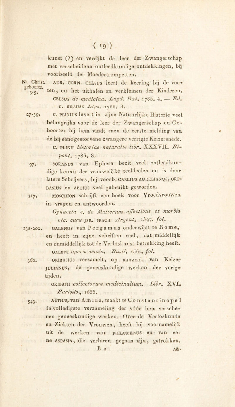Na Christ, geboorte. 3*5* sr-39* 97* 117. 132-200, 360. 543* kunst (?) en verrijkt de leer der Zwangerschap met verscheidene ontleedkundige ontdekkingen, bij voorbeeld der Moedertrompetten. • AUR. CORN, CELStis leert de keering bij de voe» ten, en het uithalen en verkleinen der Kinderen. CELSUS de medicina. Lugd. Bat. 1785. 4. — Bd. C. KRAUSE Lips. 1766, 8. c, PLliNlus levert in zijne Natuurlijke Historie veel belangrijks voor de leer der Zwangerschap en Ge- boorte; bij hem vindt men de eerste melding van de bij eene gestorvene zwangere verrigte Keizersnede. C. PLINII historiae naturalis libr. XXXVII. Bi* pont. 3783. 8. SORANUS van Ephese bezit veel ontleedkun- dige kennis der vrouwelijke teeldeelen en is door latere Schrijvers, bij voorb. caelius aurelianus, ORI- BASIUS en Aërius veel gebruikt geworden. MOSCHION schrijft een boek voor Vroedvrouwen in vragen en antwoorden, Gyn aecia s. de Mulierum affectibus et morbis etc. cura jsr. spACfi Argent. 3597. f0^ GALENUS van Pergamus onderwijst te Rome, en heeft in zijne schriften veel, dat middellijk en onmiddellijk tot de Verloskunst betrekking heeft* GALENI opera, omnia. Basil, i562, fol. ORI8ASILJS verzamelt, op aanzoek van Keizer julianus, de geneeskundige werken der vorige tijden. ORIBASII collect omni medicinalium, Libr. X\rI* Parislis, 3 655. Aënus, van Amida, maakt teConstantinopel de volledigste verzameling der vóór hem versche- nen geneeskundige werken. Over de Verloskunde en Ziekten der Vrouwen, heeft hij voornamelijk uit de werken van philumenus en van ee- ne ASPASIA, die verloren gegaan zijn, getrokken. Ba AS -