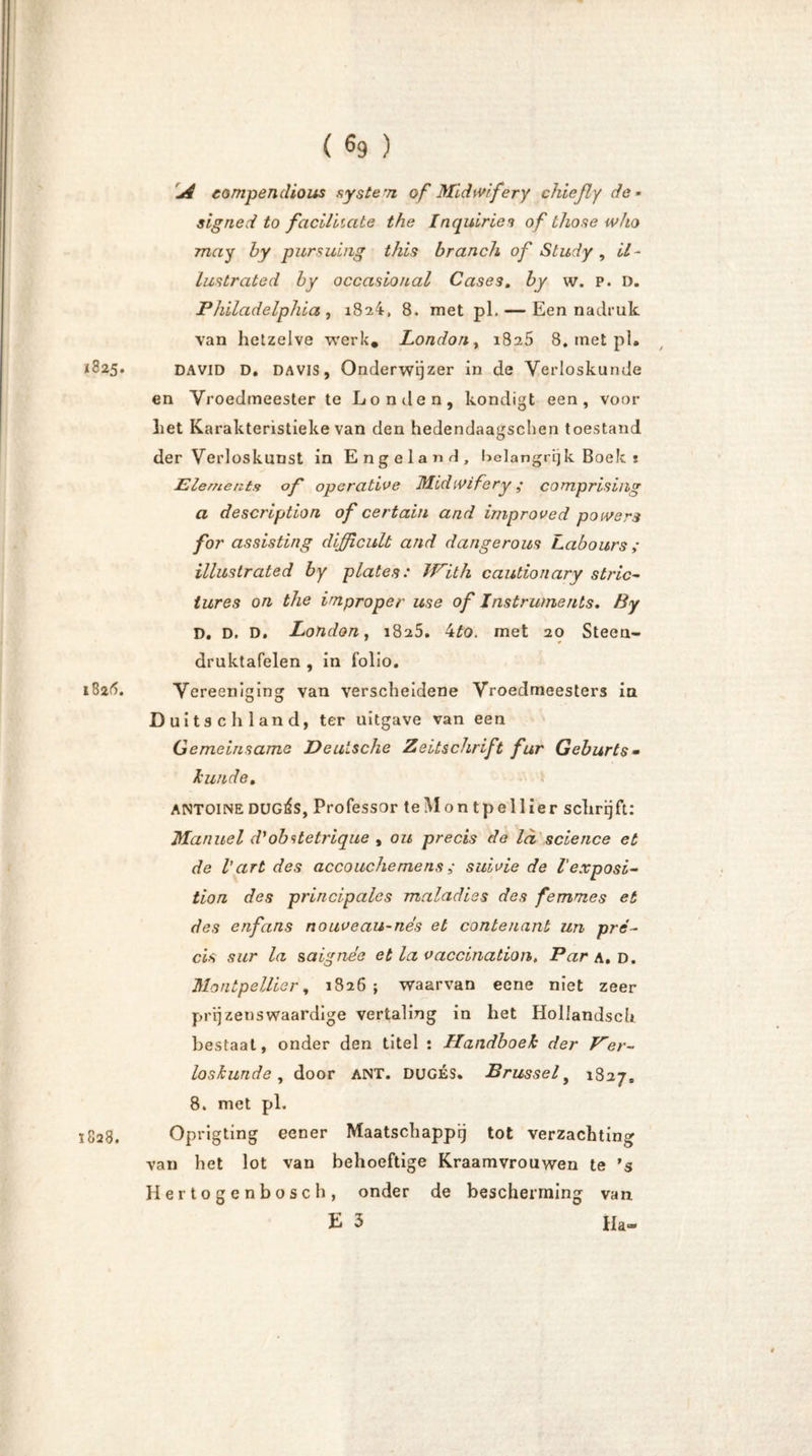 j4 eompendious system of Midmfery chießy de - signerf to faciliiate the Inquiriei of those who mag by pursuing this brauch of Study , U - lustrate d by occasioual Cases. by w. p. D. Philadelphia, 1824, 8. met pl. — Een na druk van hetzelve werk. London, 1825 8. inet pl. *825. DAVID D. DAVIS, Onderwijzer in de Verloskunde en Vroedmeester te Londen, kondigt een, voor Let Karakteristieke van den hedendaagschen toestand der Verloskunst in Engeland, belangrijk Boek t Elements of operative Midivifery ,• cotnprising a description of certain and improved poivers for assisting difficult and dangerous Labours; ilhistrated by plates: With cautionary stric- iures on the improper use of Instruments. By D. D. D. London, 1825. 4to. met 20 Steen- druktafelen , in folio. 1826. Vereeniging van verscheidene Vroedmeesters in Duits c h 1 and, ter uitgave van een Gemeinsame Deutsche Zeitschrift für Geburts• hinde. ANTOINE DUGÉS, Professor teMon tpellier schrijft: Manuel d'obstetrique , ou precis de ld science et de Vart des accouchemens ,* suivie de l'exposi- tion des principales malad ie s des femmes et des enfans nouveau-nés et contenanb un pré- cis sur la saignee et la vaccination, Par a. d. Montpellier, 1826; waarvan eene niet zeer prijzenswaardige vertaling in het Hollandsch bestaat, onder den titel : Handboek der Ver- loskunde , door ANT. DUGÉS. Brussel9 1827, 8. met pl. 1828. Oprigting eener Maatschappij tot verzachting van het lot van behoeftige Kraamvrouwen te 's Hertogenbosch, onder de bescherming van E 3 Ha««