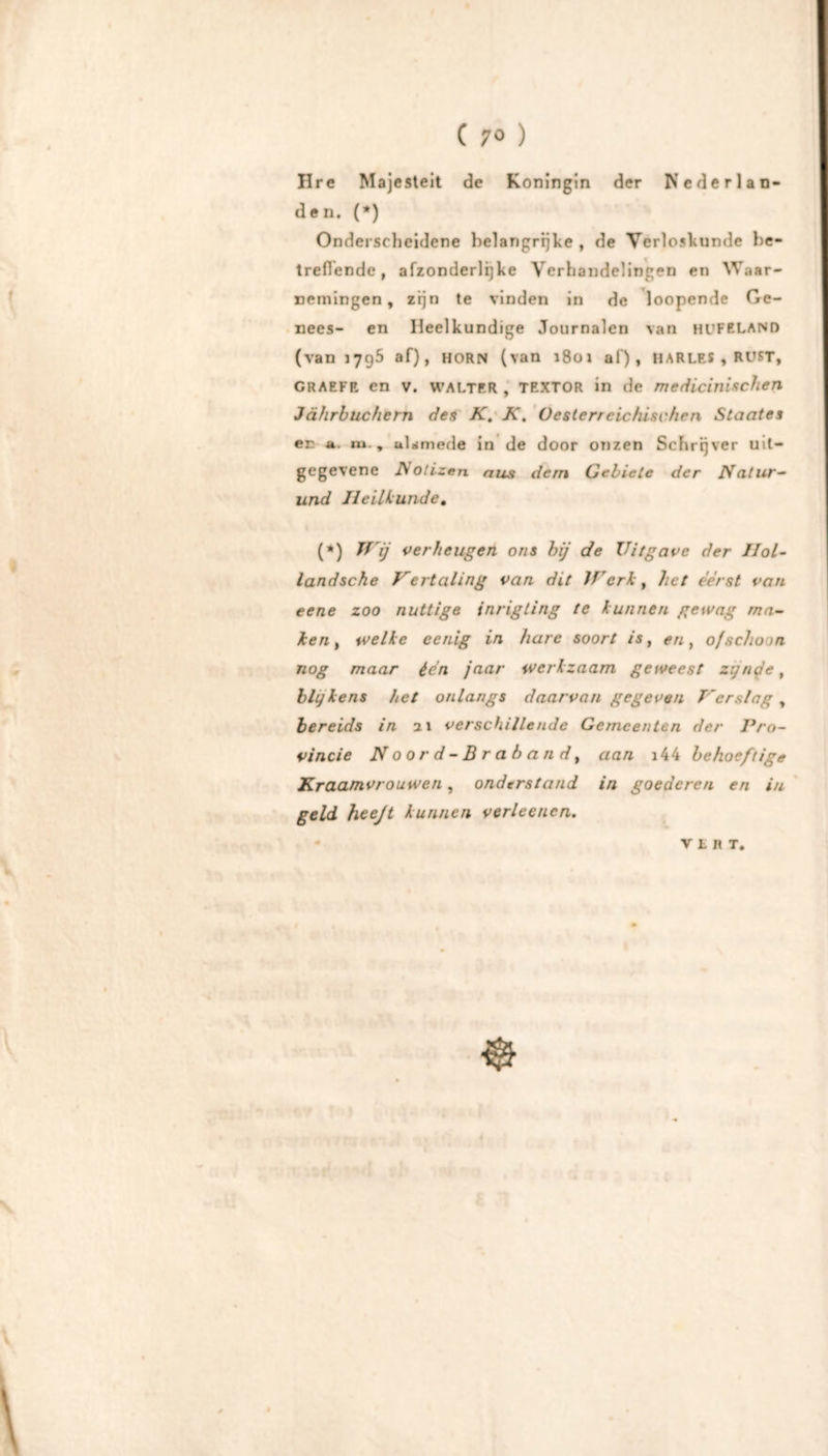 Ure Majesteit de Koningin der Nederlan- den. (*) Onderscheidene belangrijke , de Verloskunde be- treffende , afzonderlijke Verhandelingen en Waar- nemingen, zijn te vinden in de loopende Ge- nees- en Heelkundige Journalen van HUFELAND (van 1795 af), HORN (van i8oï af)* HARLES , RUST, GRARFR en v. WALTER , TEXTOR in de medicinischen Jährbuchern des K. K. Oesterreichisvhen Staates en . m., ulamede in de door onzen Schrijver uit- gegevene Notizen aus dem Gebiete der Natur- und Heilkunde, (*) JVij verheugen ons hij de Uitgave der Hol- landsche Vertaling van dit Jf'erk, lu t eerst van eene zoo nuttige inrigting te kunnen gewag ma- ken , welke eenig in hare soort is, en, ofschoon nog maar écn jaar werkzaam geweest zijnde, blijkens het onlangs daarvan gegeven Verslag , bereids in 21 verschillende Gemeenten der Pro- vincie Noord-Brabandt aan i44 behoeftige Kraamvrouwen, onderstand in goederen en in geld heeft kunnen verleencn. VLIIT,