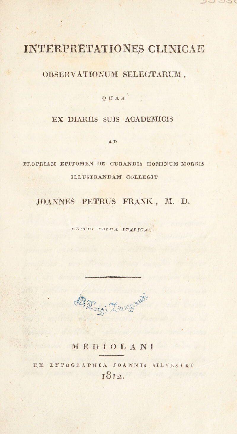 v INTERPRETATIONE,S CLINICAE OBSERVATIONUM SELECTARUM, QUAS EX DIARIIS SUJS ACADEMICIS AD propriam epitomen de curandis hominum morbis ILLUSTRANDAM COLLEGIT JOANNES PETRUS FRANK, M. IE EDITIO PRIJttU ITALICA '■Scf r]f'r i*# M E D I O I, A N I E.X TYPOGJRAPHIA JOANNIS SILVESTRI l8l2.