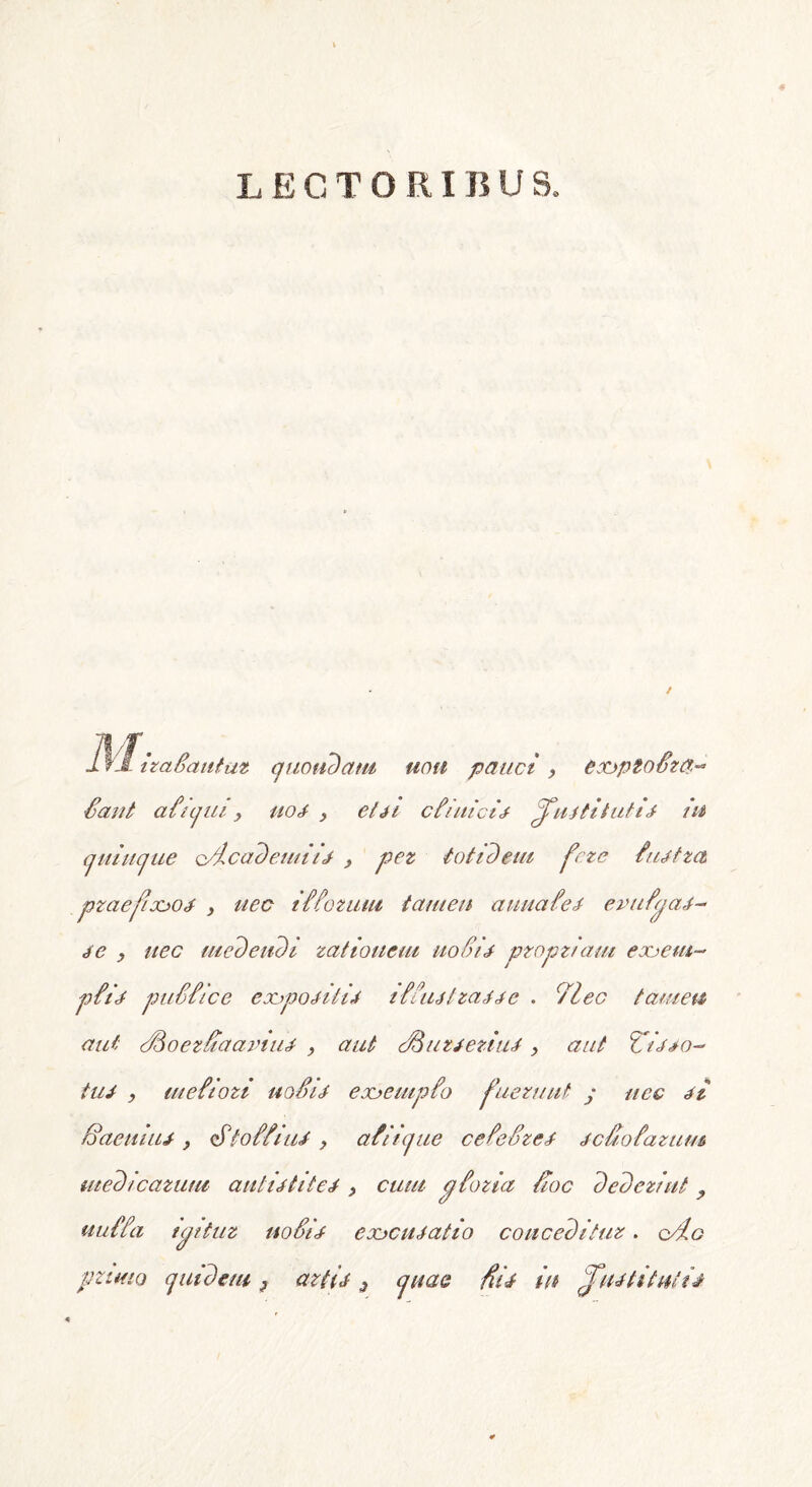 LECTORI B U S. Ifl~izatautaz quotidam uou pauct , exjptoSza^ Sant aliqtu , uoi > eUi c hui'cis ^uititutii in quinque o/icademiii > pez totidem fete tuifza pzaefio&os , uec itiozum tamen auuafei evuijai- ic y nec medendi zatiouem uoSii pzopz/am eoo em- pti i puttice cxjpOriiiii itiuitzaae . c/lec tamen aut StSoezSiaaviui , aut cHiizieziui > aut Ziioo- tui , luetiozi uoSii eo&euipio fuezuut / uec ii Baeuiui , dStoSSiui y at iique ceteSzei icSoiazum medicatum autiititei, cum ptozia Hoc dedezint y uutta ujituz notii eoocuiatio concedituz. o/:io pzimo quidem ? aztii 3 quae fiii in ^fuititnlii