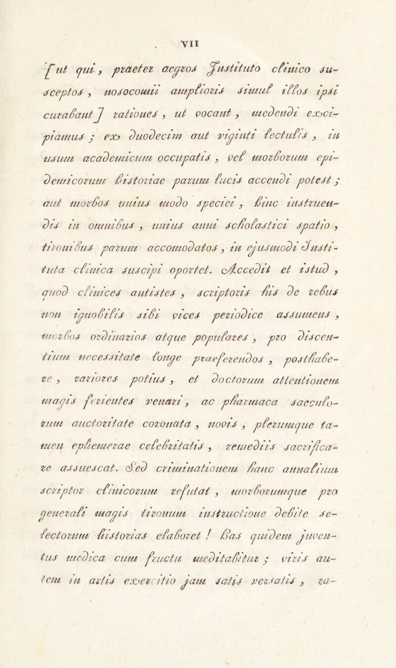 fut qui f praeter aegzos jfustituto cfiuico su- sceptos y nosocomii ampfiozis simuf i ffos ipsi cuzadautj rationes , ut vocant , medendi eooci- piamus ; eoo duodecim aut viguit i fec tufis , iu usum academicum occupatis , vef mozdorum epi- demi'cotum /is tori ae parum fucis accendi potest; aut mordos unius modo speciei , Smc instzueu- dis in omnidus y unius anui sc/ofastici spatio , tizomSus pazum accomodaiosy iu ejusmodi diusti- tuta cfimca suscipi opoztet. o/ic cedit et istud y quod Clinices antistes y scziptozis /iis de redus uou iguodifis sidi vices peziodice assumens , uiGzdos ozdmazios atcjue popufares , pzo discen- tium necessitate foiige praeferendos , posi/ade- ze , rariores potius y et doctorum attentionem magis ferientes renari y ac p/azmaca saecu fo- tum auctoritate cozouata , novis , p ferumque ta- men epuemezae cefedzitatis y remediis sacrifica.- ze assuescat. ofed criminationem /iduc anuafium scziptoz cfimcozum refutat , utozdorumque pzo genezafi magis tironum instructione dedite se~ fec torum dis tori as e fadoret ! /das quidem Juven- tus medica cum fructu medit adituz ; viris au- tem in artis eooezeifio jam satis versatis y za-
