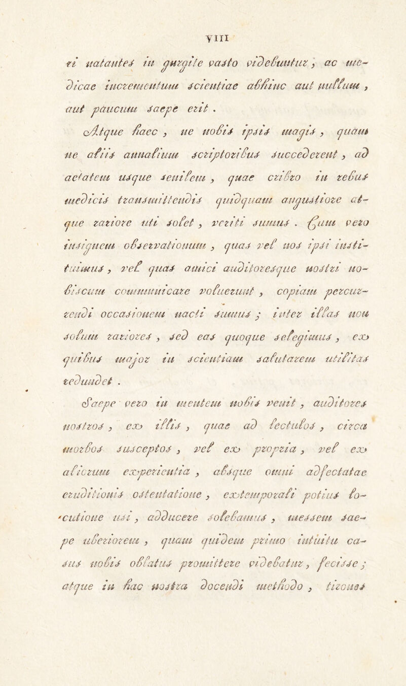 ym re nat aut e J in quraite vadfo vide£untuz > ac me- dicae iucremeutum scientiae aS/iiuc aut uuffutu , aut 'paucum daepe erit . o/ltcpie fiaec } ue no£id tpdid mapid , quam ue afiid- auuainmi jcziptoziiud ducccd creat, ad aetatem udque oeni fetu > quae criSzo tu te£ud medicii tzand mittendi d quid quatu au auditote at- que ratiore uti dofet , veziti dumud . ffitut veto tudiqpueiu o£tetvatioitutu , quad rei' uod ipdi indti- tuiaeud, re£ quad amici audiloredque uodtzi tto- £idcum coumunucaze vofuezuut , copiam pezcuz- tendi occadiouem uacti dumud y inter i££ad uctt dotum razwred , ded cao quoque deteaiuiud, eoo <jm£iu major in ddentiam dafutazem utifitad redundet . ciaepe vezo ni mentem uo£id venit , aiiditorcd uodtzod , eoo iffid , quae ad iectufod , circa mor£od jujceptod 3 vef exj propria, vef eoo a fictum experientia ? afdque omni adfectatae ezuditiouu- odteutahoue y eootempozafi potitu fo- 'culione udi, adducere dofe£amud } meo dem dac- pe u£erioreui , quam quidem pruno intuitu ca- dit d uo£id oSfatud promittere videfatuz, fecidde y atque in fiac nostra decendi tuet/iodo > tizoned