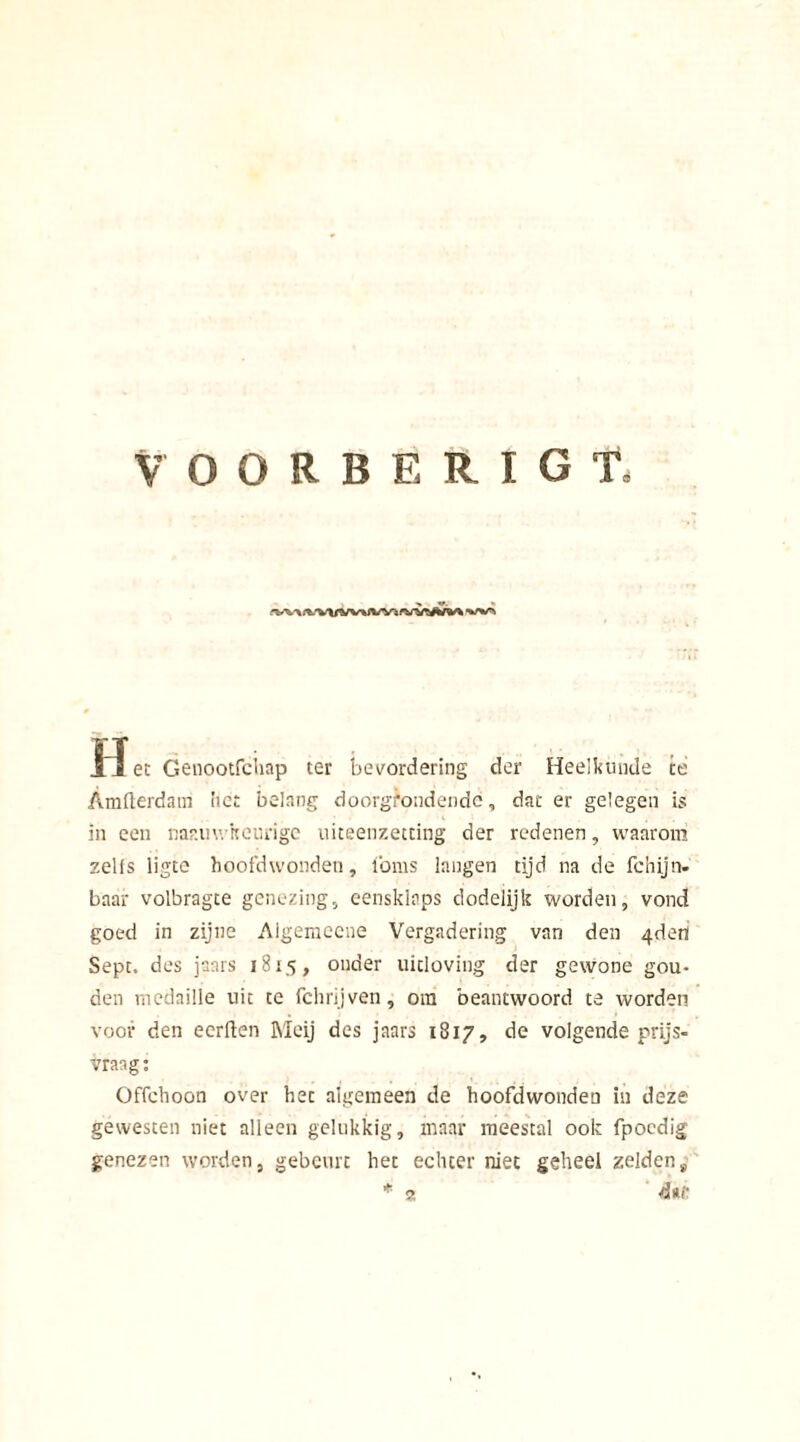 1~Ï et Genootfciiap ter bevordering der Heelkunde te Amfterdam het belang doorgrondende, dat er gelegen is in een nar.uwkeurige uiteenzetting der redenen, waarom zelfs ligte hoofdwonden, loms langen tijd na de fchijn- baar volbragte genezing, eensklaps dodelijk worden, vond goed in zijne Algemecne Vergadering van den 4den Sept. des jaars 1815, onder uitloving der gewone gou- den medaille uit te fchrijven, ora beantwoord te worden voor den eerften Meij des jaars 1817, de volgende prijs- vraag : Offchoon over het algemeen de hoofdwonden in deze gewesten niet alleen gelukkig, maar meestal ook fpocdig genezen worden, gebeurt het echter niet geheel zeldens * 2 duf