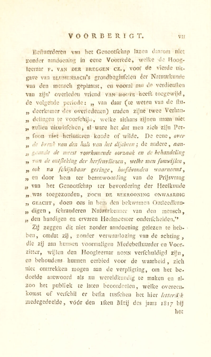 Beftuurderen van liet Genootfchnp lazen daarom niet zonder aandoening in eenc Voorrede, welke de Hoog- leeraar v. van der rreggen cz., voor de vierde uit- gave van bldmenbach's grondbeginfelen der Natuurkunde van den mens eb geplaatst, en vooral aan de verdienden van zijn’ overleden vriend van hooI'e heeft toegewijd, de volgende periode: „ van daar (ce weten van de llu- „ deerlcamer des overledenen) traden zijne twee Verban- „ delingen te voorfchijij, welke althans zijnen ïiaam niet ,, zullen uiewisfehen, al ware het dat men zich zijn Per- ,, foon niet herinneren konde of wilde. De eene, over „ o.c breuk van den hals van het dijebcen ; de andere, aan- „ g,lc de meest voorkomende oorzaak en de behandeling „ van de ontfieking der herfenvliezen, welke men fomwijlen, j, ook va fchijnbaar geringe, hoofdwonden waarneemt, ,, en door hem ter beantwoording van de Prijsvraag „ van het Genoctfchap ter bevordering der Heelkunde „ was toegezonden, docii de bekrooning onwaardig geacht, doen ons in hem den bekwamen Ontleedkun- „ digen , fchranderen Natuurkenner van den mcnsch, s, den handigen en ervaren Heelmeester onderfcheiden.’’ Zij zeggen dit niet zonder aandoening gelezen te heb- ben, omdat zij, zonder verwaarlozing van de achting, die zij aan hunnen voormaligen Medcbeftuurder en Voor- zitter, wijlen den Hoogleeraar conn verfchuldigd zijn, en behoudens hunnen eerbied voor de waarheid, zich niet onttrekken mogen aan de verpligting, om het be- doelde antwoord als nu wereldkundig te maken en al- zoo het publiek te laten beoordeelen, welke overeen- komst of verfebil er befta tusfehen het hier letterli k medegedeelde, vóór den iften Meij des jaars 1817 bij het