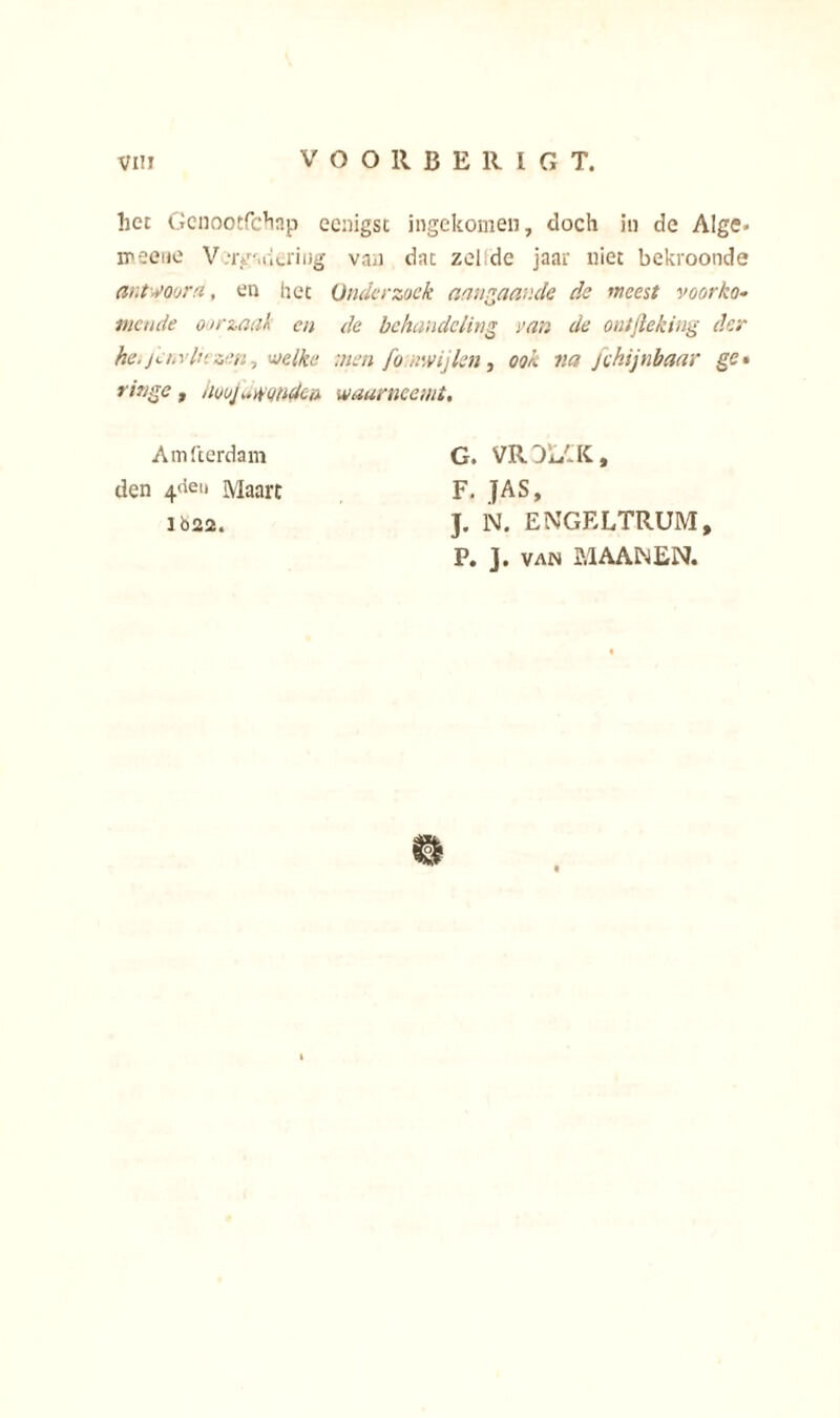 het Gcnootfchap ecnigst ingekomen, doch in de Alge» meeiie V.'rgancriiig van dat zeilde jaar niet bekroonde antwooru, en het Onderzoek aangaande de meest voorko- mende oorzaak en de behandeling van de ontfleking der he.jenvlt'.zen, welke men fo invijlen, ook na fekijnbaar ge• ringe, aooj..wonden waarneemt. Amfterdam G. VRDL4K, den 4<ten Maart F. JAS, ió22. J. N. ENGELTRUM, P. J. van M AAM EN.