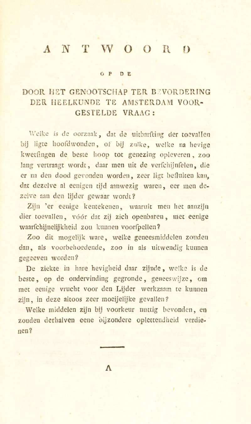 OP O E DOOR MET GENOOTSCHAP TER BEVORDERING DER HEELKUNDE TE AMSTERDAM VOOR- GESTELDE VRAAG: U’dice is de oorzaak, dat de uitbnrftiug der toevallen bij iigte hoofdwonden, of bij zulke, welke na lievige kwetfingen de beste hoop tot genezing opleveren, zoo lang vertraagt wordt, daar men uit de verfchijnfelen, die er na den dood gevonden worden, zeer ligt beOuiten kan, dat dezelve al eenigen tijd aanwezig waren, eer men de- zelve aan den lijder gewaar wordt? Zijn ’er eenige kentekenen, waaruit men het aanzijn dier toevallen, vóór dat zij zich openbaren, met eenige waarfchijnelijkheid zou kunnen voorlpellen? Zoo dit mogelijk ware, welke geneesmiddelen zouden dan, ais voorbehoedende, zoo in als uitwendig kunnen gegeeven worden? De ziekte in hare hevigheid daar zijnde, welke is de beste, op de ondervinding gegronde, geneeswijze, om met eenige vrucht voor den Lijder werkzaam te kunnen zijn, in deze altoos zeer moeijelijke gevallen? Welke middelen zijn bij voorkeur nuttig bevonden, en zouden derhalven eene bijzondere oplettendheid verdie- nen? A