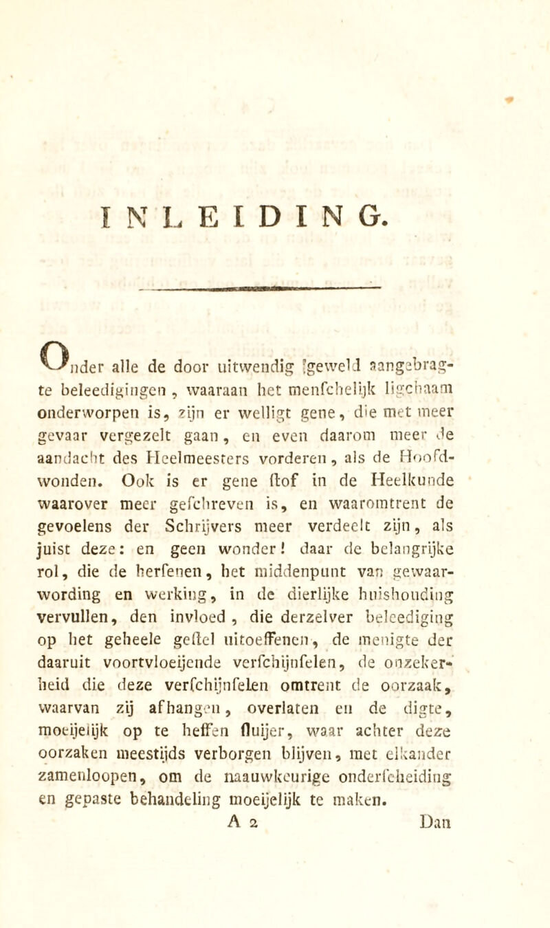 INLEIDING. ^-Xider alle de door uitwendig geweld aangebrag- te beleedigingen , waaraan het menfchelijk ligchaam onderworpen is, zijn er welligt gene, die met meer gevaar vergezelt gaan, en even daarom meer de aandacht des Heelmeesters vorderen, als de Hoofd- wonden. Ook is er gene (tof in de Heelkunde waarover meer gefchreven is, en waaromtrent de gevoelens der Schrijvers meer verdeelt zijn, als juist deze: en geen wonder! daar de belangrijke rol, die de herfenen, het middenpunt van gewaar- wording en werking, in de dierlijke huishouding vervullen, den invloed , die derzelver beleediging op het geheele ge del nitoeffenen, de menigte der daaruit voortvloeiende verfchijnfelen, de onzeker- heid die deze verfchijnfelen omtrent de oorzaak, waarvan zij afhangen, overlaten en de digte, moeijeiijk op te heffen fluijer, waar achter deze oorzaken meestijds verborgen blijven, met elkander zamenloopen, om de naauwkcurige onderfeheiding en gepaste behandeling moeijelijk te maken.