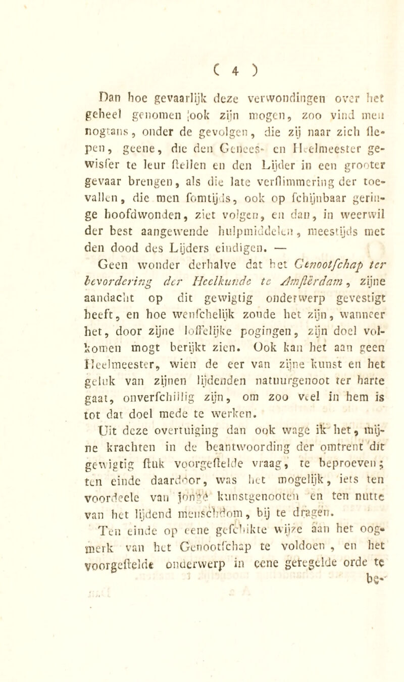 Dan lioc gevaarlijk deze verwondingen over het geheel genomen [ook zijn mogen, zoo vind men nogtans, onder de gevolgen, die zij naar zich lie- pen, geene, die den Genees- en Heelmeester ge- wisfer te leur Hellen en den Lijder in een grooter gevaar brengen, als die late verflimmering der toe- vallen, die men fomtijds, ook op fchijnbaar gerin- ge hoofdwonden, ziet volgen, en dan, in weerwil der best aangewende hulpmiddelen, meestijds met den dood des Lijders eindigen. — Geen wonder derhalve dat het Ctnootfchnp ter bevordering der Heelkunde te Hmjl'èrdam, zijne aandacht op dit gewigtig onderwerp gevestigt heeft, en hoe wenfchelijk zoude het zijn, wanneer het, door zijne loffelijke pogingen, zijn doel vol- komen mogt herijkt zien. Ook kan het aan geen Heelmeester, wien de eer van zijne kunst en het geluk van zijnen lijdenden natuurgenoot ter harte gaat, onverfcliiilig zijn, om zoo Vtel in hem is tot dat doel mede te werken. Uit deze overtuiging dan ook wagc ik het, mij- ne krachten in de beantwoording der omtrent dit gewigtig ftu'k voorgemelde vraag, re beproeven; ten einde daardoor, was het mogelijk, iets ten vcordeele van jdhg'é kunstgenooten en ten nutte van het lijdend meiischdom, bij te dragen. Ten einde op eene gcTchikte wijze aan het oog- merk van het Genootfchap te voldoen , en het voorgemelde onderwerp in cene geregelde orde te be-