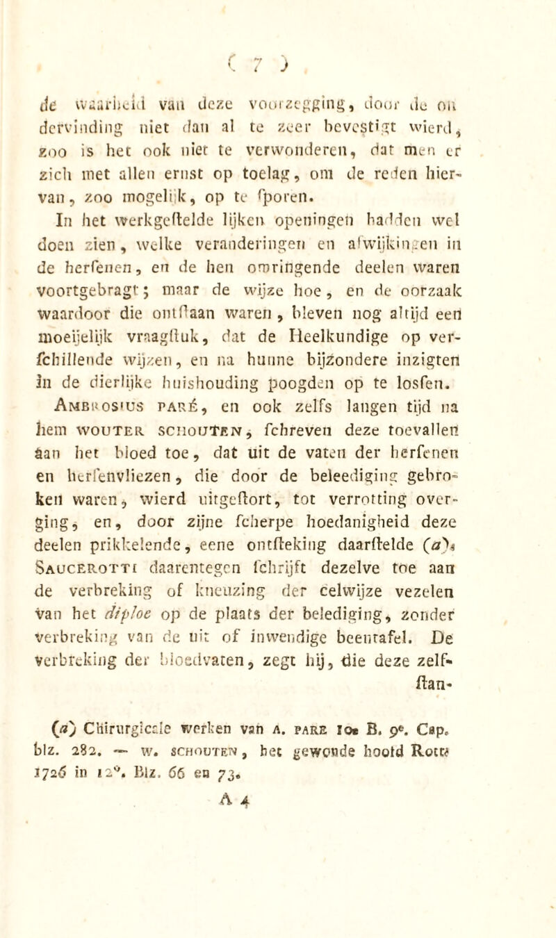 Je waarheid van deze voorzegging, door de ou dcrvinding niet dan al te zeer bevestigt wierd, zoo is het ook niet te verwonderen, dat men er zicli met allen ernst op toelag, om de reden hier- van, zoo mogelijk, op te fporen. In het werkgeftelde lijken openingen hadden wel doen zien, welke veranderingen en afwijkingen in de herfenen, en de hen omringende deelen waren voortgebragt; maar de wijze hoe, en de oorzaak waardoor die ontdaan waren , bleven nog altijd een moeijelijk vraagftuk, dat de Heelkundige op ver- fchillende wijzen, en na hunne bijzondere inzigten in de dierlijke huishouding poogden op te losfen. Ambuos'üs paré, en ook zelfs langen tijd na hem wouter schouten, febreven deze toevallen San bet bloed toe, dat uit de vaten der herfenen en berfenvliezen, die door de beleediging gebrn- ken waren, wierd uitgeftort, tot verrotting over- ging, en, door zijne fcherpe hoedanigheid deze detlen prikkelende, eene ontfteking daarftelde Saucer-otti daarentegen fchrijft dezelve toe aan de verbreking of kneuzing der celvvijze vezelen van het dipJoe op de plaats der belediging, zonder verbreking van de uit of inwendige beenrafel. De verbreking der bloedvaten, zegt hij, die deze zelf- ftan- («) Cliiriirgiccle werken van a. pare toe B. 9*. Cap, blz. 282. — w. schouten , het gewonde hootd Rock J72Ó in 12°. Blz. 66 en 73.