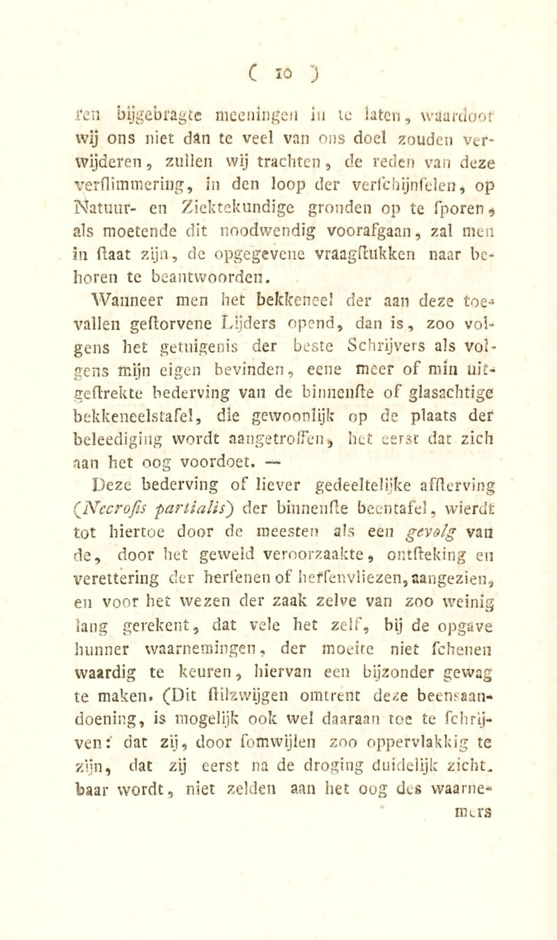 i‘en bijgebragte meeningen in te laten, waardoot wij ons niet dan te veel van ons doel zouden ver- wijderen , zullen wij trachten, de reden van deze verflimwering, in den loop der verfchijnfelen, op Natuur- en Ziektekundige gronden op te fporen, als moetende dit noodwendig voorafgaan, zal men in (laat zijn, de opgegevene vraagflukken naar be- horen te beantwoorden. Wanneer men het bekkeneel der aan deze toe- vallen geüorvene Lijders opend, dan is, zoo vol- gens het getuigenis der beste Schrijvers als vol- gens mijn eigen bevinden, eene meer of min uit- ge drek te bederving van de binnenfle of glasachtige bekkeneelstafel, die gewoonlijk op de plaats der beleediging wordt aangetrolfen, het eerst dat zich aan het oog voordoet. — Deze bederving of liever gedeeltelijke aiTterving (Nccrofis partialis) der binnenfle beentafel, wierdt tot hiertoe door de roeesten als een gevolg van de, door het geweld veroorzaakte, ontfteking eu verettering der herlenen of heffenvliezen, aangezien, en voor het wezen der zaak zelve van zoo weinig lang gerekent, dat vele het zelf, bij de opgave hunner waarnemingen, der moeite niet fchenen waardig te keuren, hiervan een bijzonder gewag te maken. (Dit ftilzwijgen omtrent deze beensaan- doening, is mogelijk ook wel daaraan toe te fclrnj- vendat zij, door fomwijlen zoo oppervlakkig te zijn, dat zij eerst na de droging duidelijk zicht, baar wordt, niet zelden aan het oog des waanie-* mets