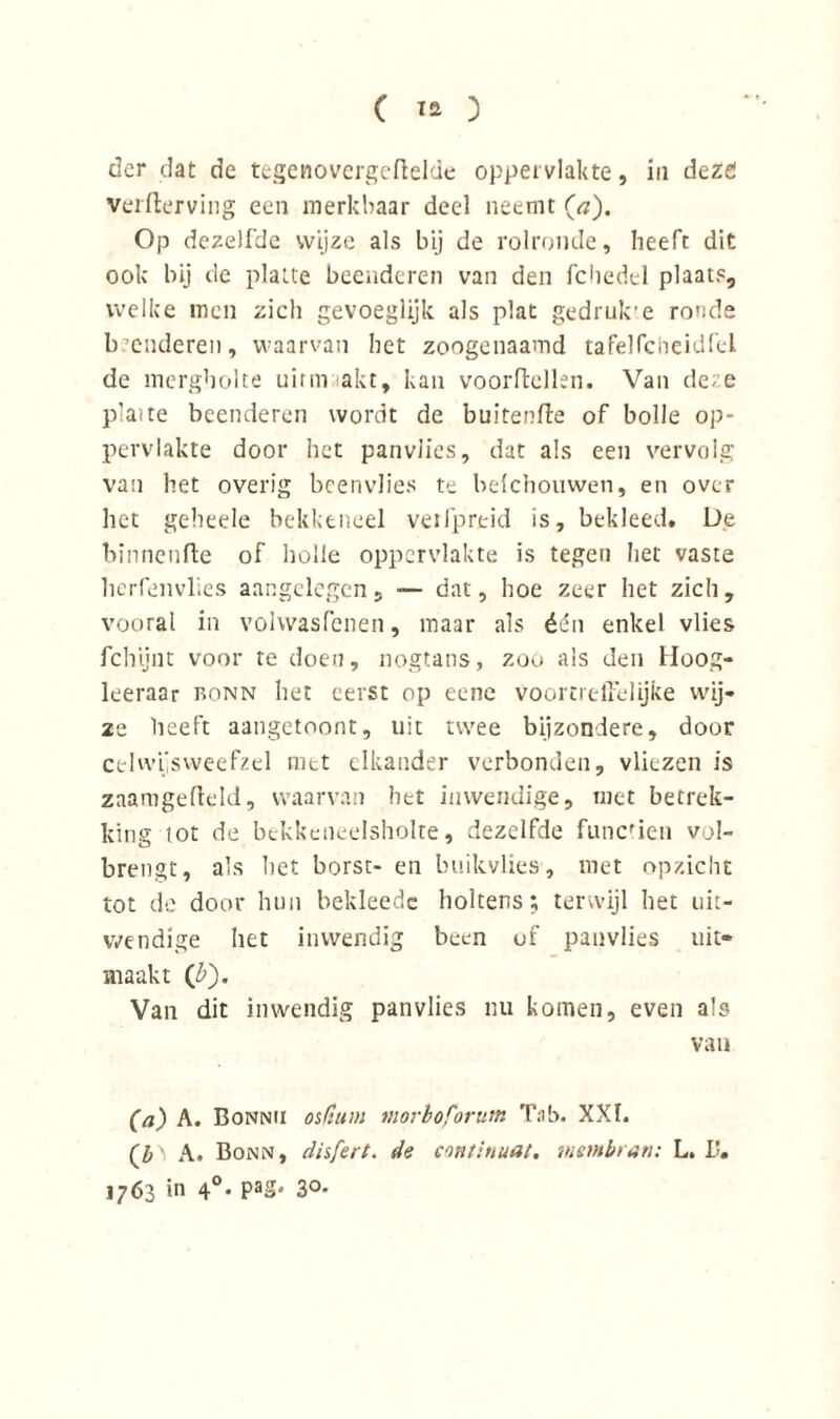 der dat de tegenovergedelde oppervlakte, in deze: verderving een merkbaar deel neemt (a). Op dezelfde wijze als bij de rolronde, heeft dit ook bij de platte beenderen van den fchedel plaats, welke men zich gevoeglijk als plat gedrukte ronde beenderen, waarvan het zoogenaamd tafel fc heid fel. de mergbolte uirmaakt, kan voordellen. Van deze plaite beenderen wordt de bultende of bolle op- pervlakte door het panviies, dat als een vervolg van het overig beenvlies te belchouwen, en over het geheele bekkeneel vetfpreid is, bekleed. De binnende of holle oppervlakte is tegen het vaste herfenvlies aangelegen, — dat, hoe zeer het zich, vooral in vohvasfenen, maar als één enkel vlies fchijnt voor te doen, nogtans, zoo als den Hoog- leeraar bonn liet eerst op eene voortredelijke wij- 2e heeft aangetoont, uit twee bijzondere, door celwijsweefzel met elkander verbonden, vliezen is zaamgedeld, waarvan het inwendige, niet betrek- king iot de bekkciieelsholte, dezelfde functie» vol- brengt, a’s het borst- en buikvlies, met opzicht tot de door hun bekleede holtens; terwijl het uit- wendige het inwendig been eif panvlies uit* maakt (b). Van dit inwendig panvlies nu komen, even als van (a) A. Bonnii osftuin morboforum Tab. XXI. (j)\ A. Bonn, disfert. de continuat. mernbtan: L. I’, 1763 in 4°* PaS' 3°'