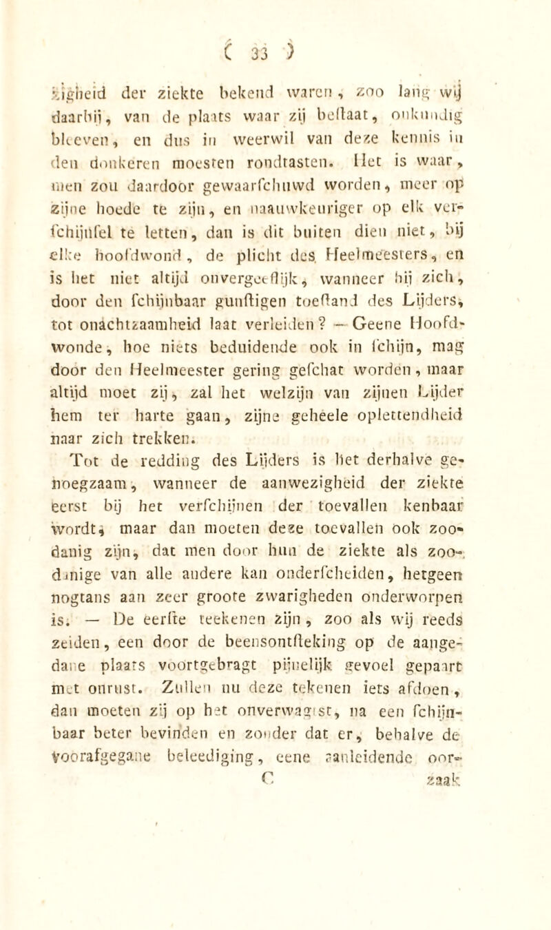 zigheid der ziekte bekend waren, zoo lans- wij daarbij, van de plaats waar zij bellaat, onkundig bleeven, en dus in weerwil van deze kennis in den donkeren moesten rondtasten, liet is waar, men zou daardoor gewaarfchuwd worden, meer op zijne hoede te zijn, en naauvvkeuriger op elk ver- fchijiifel te letten, dan is dit buiten dien niet, bij elke hoofdwond, de plicht des. Heelmeesters, en is het niet altijd onvergeeflijk, wanneer hij zich, door den fchijnbaar gunftigen toefland des Lijders, tot onachtzaamheid laat verleiden ? — Geene Hoofd- wonde, hoe niets beduidende ook in ichijn, mag door den Heelmeester gering gefchac worden, maar altijd moet zij, zal het welzijn van zijnen Lijder hem ter harte gaan, zijne geheele oplettendheid naar zich trekken. Tot de redding des Lijders is het derhalve ge- noegzaam, wanneer de aanwezigheid der ziekte eerst bij het verfchijnen der toevallen kenbaar wordt, maar dan moeten deze toevallen ook zoo- danig zijn, dat men door hun de ziekte als zoo- d uiige van alle andere kan onderfcheiden, hetgeen nogtans aan zeer groote zwarigheden onderworpen is. — De eerfte reekenen zijn , zoo als wij reeds zeiden, een door de beensontlleking op de aange- dane plaats voortgebragt pijuelijk gevoel gepairt met onrust. Zullen nu deze tekenen iets afdoen, dan moeten zij op het onvervvagist, na een fchijn- baar beter bevinden en zonder dat er, behalve de Voorafgegane beleediging, cene aanleidende oor- C zaak