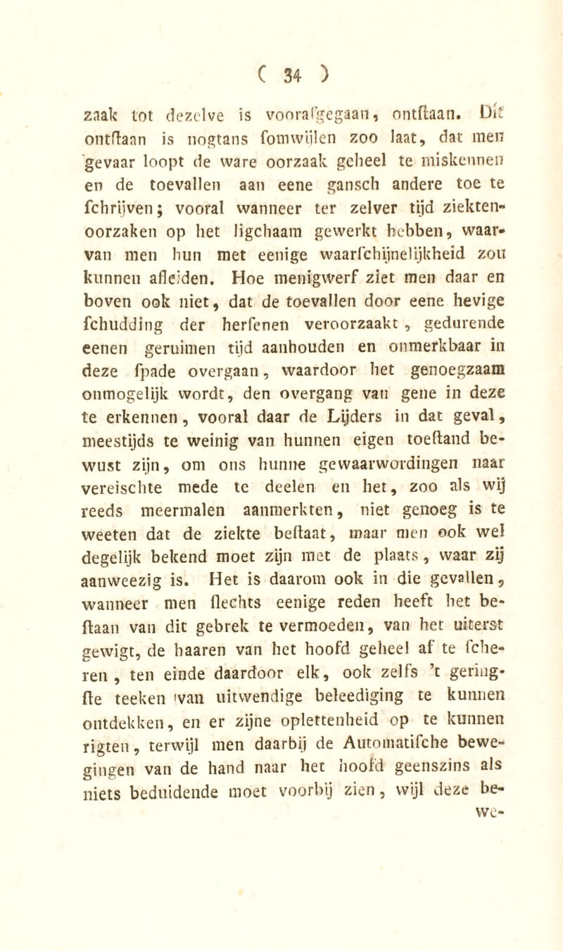 zaak tot dezelve is voorafgegaan, ontdaan. Dit' ontdaan is nogtans fomvviilen zoo laat, dat men gevaar loopt de ware oorzaak geheel te miskennen en de toevallen aan eene gansch andere toe te fchrijven; vooral wanneer ter zelver tijd ziekten oorzaken op het ligchaam gewerkt hebben, waar- van men hun met eenige waarfchijnelijkheid zou kunnen adelden. Hoe menigwerf ziet men daar en boven ook niet, dat de toevallen door eene hevige fchudding der herfenen veroorzaakt , gedurende eenen geruimen tijd aanhouden en onmerkbaar in deze fpade overgaan, waardoor het genoegzaam onmogelijk wordt, den overgang van gene in deze te erkennen, vooral daar de Lijders in dat geval, meestijds te weinig van hunnen eigen toeftand be- wust zijn, om ons hunne gewaarwordingen naar vereischte mede te deelen en het, zoo als wij reeds meermalen aanmerkten, niet genoeg is te weeten dat de ziekte bellaat, maar men ook wel degelijk bekend moet zijn met de plaats, waar zij aanweezig is. Het is daarom ook in die gevallen, wanneer men flechts eenige reden heeft bet be- ftaan van dit gebrek te vermoeden, van het uiterst gewigt, de haaren van het hoofd geheel af te fclie- ren , ten einde daardoor elk, ook zelfs ’t gering* fte teelten 'van uitwendige beleediging te kunnen ontdekken, en er zijne oplettenheid op te kunnen rigten, terwijl men daarbij de Automatifche bewe- gingen van de hand naar het hoold geenszins als niets beduidende moet voorbij zien, wijl deze be- vve-