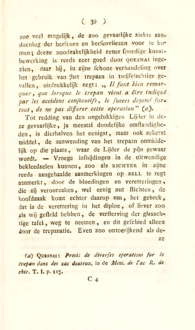 zoo veel mogelijk, de zoo gevaarlijke ziekie aan- doening der heidenen en herfenvliezen voor te ko- men ; deeze noodzakelijkheid eener fpoedige konst- bevverking is reeds zeer goed door quesnai inge- zien, daar hij, in zijne fchone verhandeling over het gebruik van ‘het trepaan in twijfelachtige ge- vallen, uitdrukkelijk zegt: „ ll fnut bicn rernar- quer, que lorsque le trepan vient a êlre incliqué par les accidens confccutifs, le fucces depend fur- tout, de ne pas differer cctte operatie?!” (a). Tot redding van den ongelukkigen Lijder in de- ze gevaarlijke, ja meestal doodelijke omflandighe- den , is dierhalven het eenigst, maar ook zekerst middel, de aanwending van het trepaan onmulde- lijk op die plaats, waar de Lijder de pijn gewaar wordt. — Vroege infnijdingen in de uitwendige bekleedzelen kunnen, zoo als richter in zijne reeds aangehaalde aanmerkingen op bell te regt aanmerkt, door de bloedingen en veretteringen, die zij veroorzaken, wel eenig nut (lichten, de hoofdzaak komt echter daarop aan, het gebrek, dat is de verettering in het diploe, of liever zoo als wij geftdd hebben, de verderving der glasach- tige tafel, weg te neemen , en dit gefchied alleen door de trepanatie. Even zoo ontoerijkend als de- ze ia) Quesnai: Precis de diverfes operations fur le trepan dans des eas douteux. in de Menu de l'ac R. de chir. T. I. p. 215.