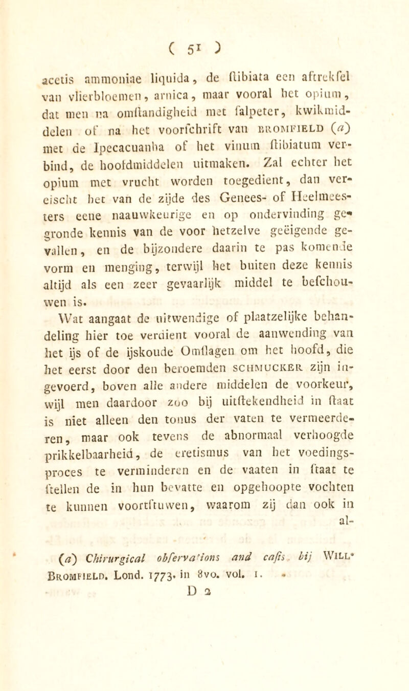 acetis ammoniae liquida, de (libiata een aftrek fel van vlierbloemen, arnica, maar vooral bet opium, dat men na omltandigheid met falpeter, kwikmid- delen oi' na het voorfchrift van brompield (» met de Ipecacuanha ot liet viniun flibiatuni ver- bind, de hoofdmiddelen uitmaken. Zal echter het opium met vrucht worden toegedient, dan ver- eisen t het van de zijde des Genees- of Heelmees- ters eene naauvvkeurige en op ondervinding ge* gronde kennis van de voor hetzelve geëigende ge- vallen, en de bijzondere daarin te pas komende vorm en menging, terwijl het buiten deze kennis altijd als een zeer gevaarlijk middel te befchou- wen is. Wat aangaat de uitwendige of plaatzelijke behan- deling hier toe verdient vooral de aanwending van het ijs of de ijskoude Ömflagen om het hoofd, die het eerst door deu beroemden schmucker zijn in- gevoerd, boven alle andere middelen de voorkeur, wijl men daardoor zoo bij uitftekendheid in flaat is niet alleen den tonus der vaten te vermeerde- ren, maar ook tevens de abnormaal verhoogde prikkelbaarheid, de eretismus van het voedings- proces te verminderen en de vaaten in ltaat te (tellen de in hun bevatte en opgehoopte vochten te kunnen voortftuwen, waarom zij dan ook in al- Chirurgie al ohferva ’ions and cafis. hij WlLL’ Bromfield. Lond. 1773. in Bvo. vol. 1.