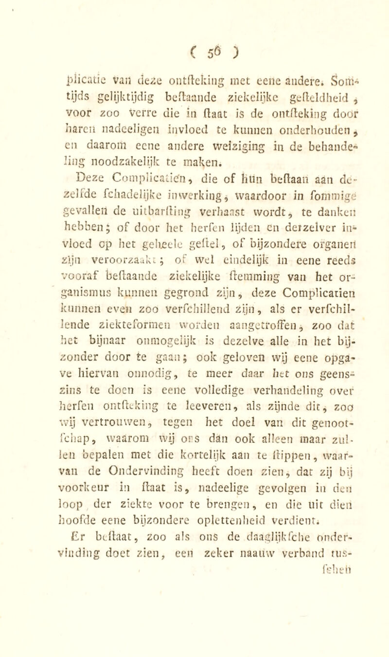 i'jlicatie van deze ontfteking met eene andere. Som- tijds gelijktijdig beftaande ziekelijke gefteldheid , voor zoo verre die in üaat is de ontfteking door haren nadeeligeii invloed te kunnen onderhouden, en daarom eene andere weiziging in de behande- ling noodzakelijk te maken. Deze Complicatign» die of hun beftaan aan de- zelide fchadelijke inwerking, waardoor in fommige gevallen de uitbarfting verhaast wordt, te danken hebben; of door het herfen lijden cn deizelver in- vloed cp het gelieelc geitel, of bijzondere organen zijn veroorzaakt; of wel eindelijk in eene reeds vooraf beftaaude ziekelijke (temming van het or~ ganismus kunnen gegrond zijn, deze Complicarien kunnen even zoo verfchillend zijn, als er verfchil- lende ziekteformen worden aangetroffen, zoo dat het bijnaar onmogelijk is dezelve alle in het bij- zonder door te gaan; ook geloven wij eene opga- ve hiervan onnodig, te meer daar het ons geens- zins te doen is eene volledige verhandeling over herfen ontfteking te leeveren, als zijnde dit, zoo wij vertrouwen, tegen het doel van dit genoot- fchap, waarom wij ors dan ook alleen maar zul- len bepalen met die kortelijk aan te (tippen, waar- van de Ondervinding beeft doen zien, dat zij bij voorkeur in ftaat is, nadeelige gevolgen iu den loop der ziekte voor te brengen, en die uit dien hoofde eene bijzondere oplettenheid verdient* Er beftaat, zoo als ons de daaglijkfche onder- vinding doet zien, een zeker naatiw verband tus- feheti