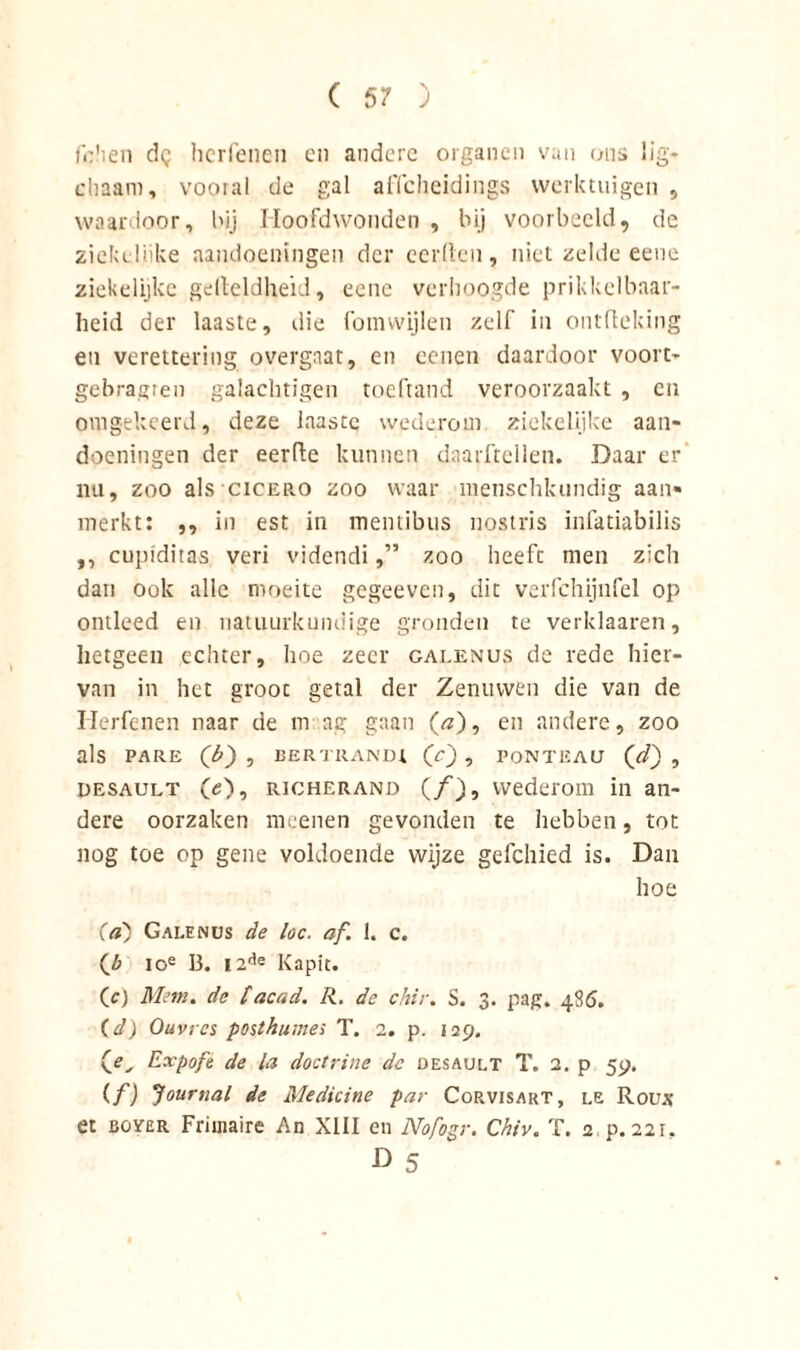 fohen dg hcrfenen en andere organen van ons lig- chaam, vooral de gal aficheidings werktuigen , waardoor, bij Hoofdwonden , bij voorbeeld, de ziekeliike aandoeningen der eerden, niet zelde eene ziekelijke gelteldheid, eene verhoogde prikkelbaar- heid der laaste, die fomwijlen zelf in ontdeking en verettering overgaat, en eenen daardoor voort- gebragren galachtigen toeftand veroorzaakt , en omgekeerd, deze laastc wederom ziekelijke aan- doeningen der eerde kunnen daarftelien. Daar er’ nu, zoo als cicero zoo waar menschkundig aan- merkt: ,, in est in meniibus nostris infatiabilis ,, cupiditas veri videndi,” zoo heeft men zich dan ook alle moeite gegeeven, dit verfchijnfel op ontleed en natuurkundige gronden te verklaaren, hetgeen echter, hoe zeer galenus de rede hier- van in het groot getal der Zenuwen die van de Hcrfenen naar de in na; gaan (<?), en andere, zoo als PARE (b) , BERTRANIH (O? PONTEAU (d) , desault O), RiCHERAND (ƒ), wederom in an- dere oorzaken meenen gevonden te hebben, tot nog toe op gene voldoende wijze gefchied is. Dan hoe Ca) Galenus de loc. af. 1. c. ioe 13. I2de Kapit. (c) Mem. de facad. R. dc chir. S. 3. pag. 486. (d) Ouvrcs posthume; T. 2. p. 129. yC, Expofe de la doctrine dc desault T. 2. p 59. (f) Journal de Medicine par Corvisart, le Roux et BOÏER Frimaire An XIII en Nofogr. Chiv. T. 2 p. 221. ö 5