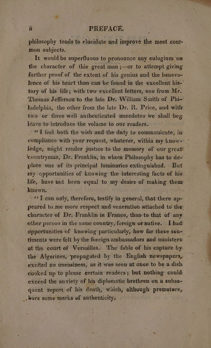 philosophy tends to elucidate and improve the most cont mon subjects. ft would be superfluous to pronounce any eulogium ‘on the character of this great man ;—or to attempt giving further proof of the extent of his genius and the beneve- Ience of his heart than can’ be found in the excellent his- tory of his life; with two’ excellent letters, one from Mr. ‘Thomas Jeffersow to the late Dr. William Smith of Phi- - Jadelphia, the other from the late Dr. R. Price, and with two or three well authenticated anecdotes we shall -beg léave to introduce the volume to our readers. “1 feel both the wish and the daty to communicate, in complianee with your request, whatever, within my know- ~ ledge, might render justice to the memory of our great ‘countryman, Dr. Franklin, in whom Philosophy has to de- plore one of its principal luminaries extinguished. But my opportunities of knowing the interesting facts of his life, have not been equal to my desire of making them * known. | **¥ can only, therefore, testify in general, that there ap- peared to_me more respect and veneration attached to’ the: character of Dr. Franklin in Franee, than: to that of any other person in the same country, foreign or native. I had - epportunities of knowing particularly, how far these sen-. timents were felt bythe foreign ambassadors and ministers: — ’ gt the court of Versailles: The fable of his capture by the Algerines, propagated by the English newspapers, excited no uneasiness, as it was seen at once to be a dish cooked up to please certain readers; but nothing could exceed the anxiety of his diplomatic brethren on a subse- qaent report of bis death, wiich, although premature, _. bere some marks ef authenticity: -