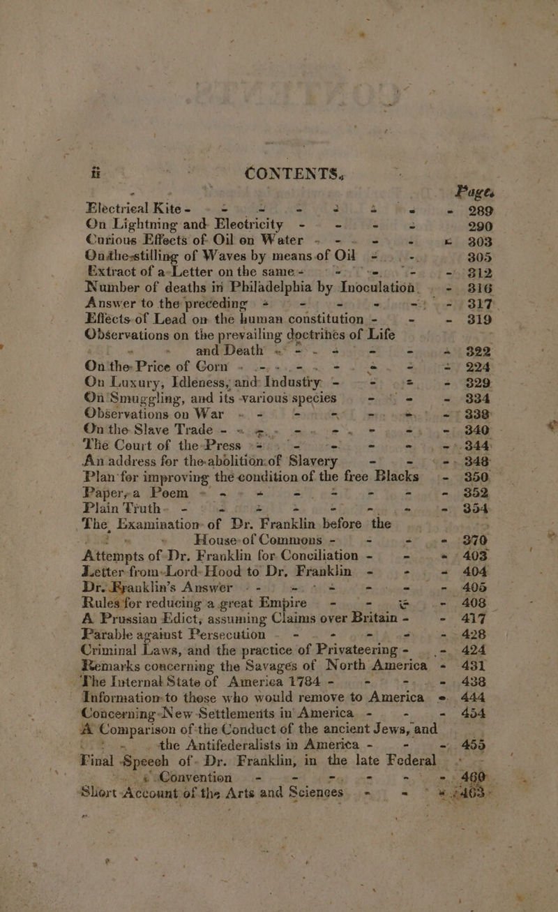 mt CONTENTS, Pages Haciies! Kite - - ~ - : 4 We - 289 On Lightning and- Electricity -- - - 3 290 Curious Effects of Oilon Water - - . - - e 303 Oashe-stilling of Waves by meansof Ol ~~. 305 Extract of a-Letter on the same- —— = \. - $12 Number of deaths in Philadelphia by ad - 816 Answer to the preceding + - ee? Effects.of Lead on the human eonatnilom - - - 319 Observations on the propane Ya ines of Life . and Death ~ 3 = = = 322 On the: Price of Gorn » .-.. + Se 4 = 224 On Luxury, Idleness, and: Industiy. - - = - 329 On Smuggling, and its -various species - ( -« - 334 Observations on War « - - ote te oo B88 On the Slave Trade - =~ 2. - 5 2-4 7) #5 = 840. The Court of the-Press «=. -) = = - = 344 An address for the-abolitionof Slavery = - =) 348 Plan for improving thé condition of the free. Blacks - 350 © Paperza Poem = - “ - = - - - 352 Plain Truth- - - - (= 3d4 The, Examination of Dr. “Franklin before thee ney House-of Commons - - - - 370 Atearots of Dr. Franklin for Conciliation - - « 403 Z.etter from-Lord» Hood to Dr, Franklin - - = 404 Dr. Eyauklin’s Answer © - =a nile - = - 405 Rules‘for reducing a.great Empire - = - © - 408 A Prussian Edict; assuming Claims over Britain - - 417 Parable agaist Persecution - - - - - =» 428 Criminal Laws, and the practice of Privateermmg- _- 424 Remarks concerning the Savages of North America + 431 The Internat State of America 1784 - - -. . = 438 - Information-to these who would remove to America e«. 444 Concerning New Settlements in America. - - - 454 44 Comparison of*the Conduct of the ancient Jews, and O i the Antifederalists in America - _ - . 455 Final ‘Speeoh of. Dr. Franklin, in the las Federal. ’ 4 .. @ Convention = - - - 460. Sliort Account of the fart mila Sciences = «Tee 2463 m