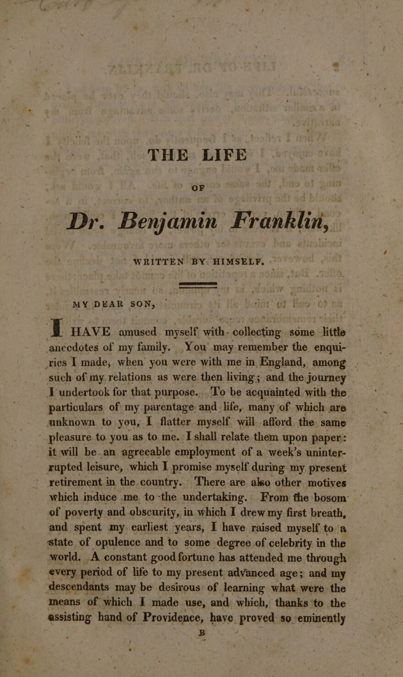 THE LIFE ree 0 er Fe ie vas Dr. Benjamin Franklin, heap gaalear ai Ln HAVE AO ER; ‘et with: lon some _Jittle anecdotes of my family. You’ may remember the enqui- ries I made, when you were with me in England, among . such of my relations as were then living; and the journey — IT undertook for ‘that purpose... To be acquainted with the. particulars of my parentage and life, many of which are — anknown to you, I flatter myself will. afford the same : pleasure to. you as to me. I shall relate them upon paper: | it will be. an agreeable employment of a week’s uninter- rupted. leisure, which I promise myself during my present retirement in the country... There are aleo other motives and ‘spent my earliest years, I have raised myself to a state of opulence and to some degree of celebrity in the world. A constant good fortune has attended me through &gt; every period of life to my present advanced age; and my — ‘descendants — may be desirous of jearning what were the means of which I made use, and: which, thanks ‘to the assisting hand of Providence, nave. Braver so eminently B 4 ¢