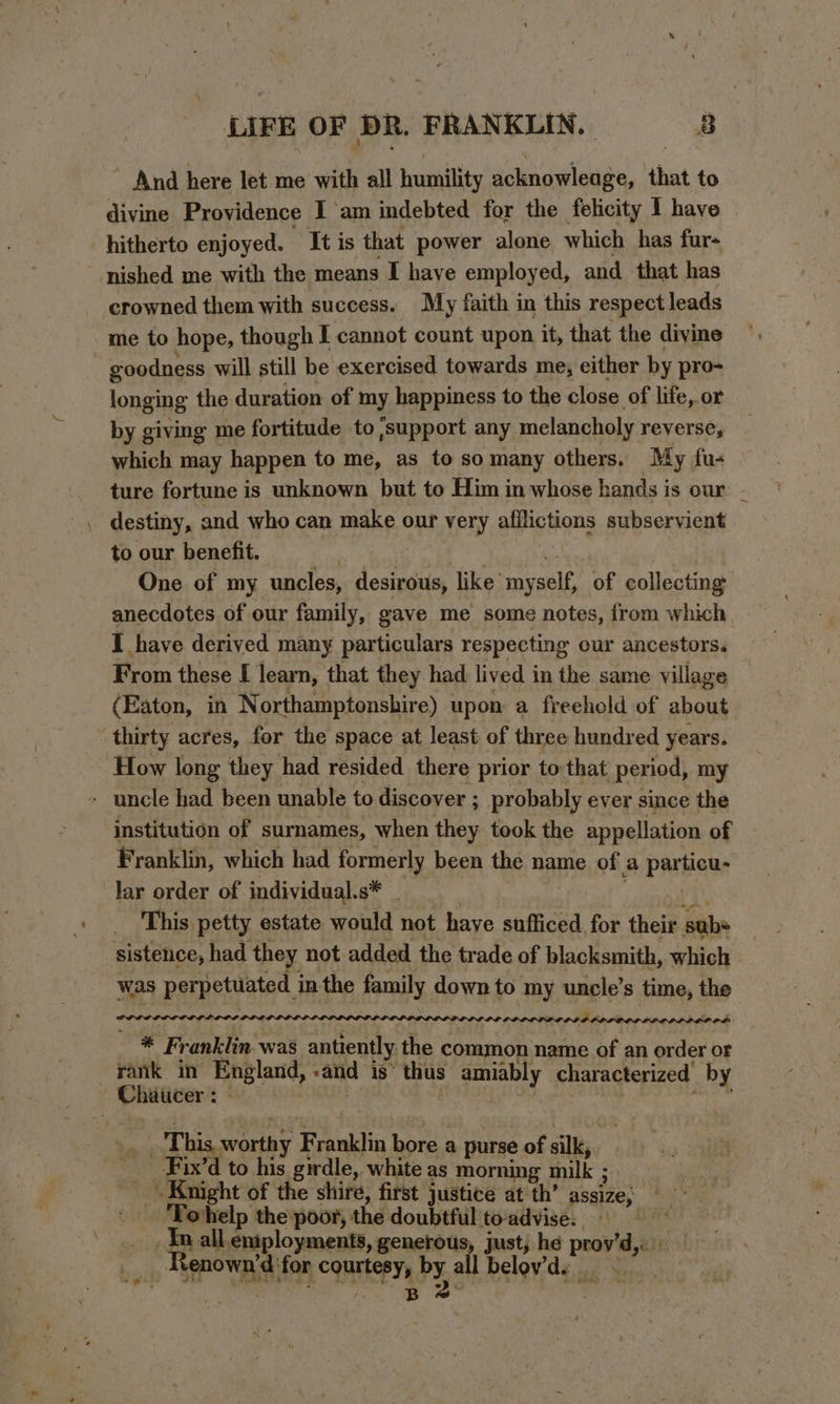 And here let me with all humility acknowleage, that to divine Providence I ‘am indebted for the felicity I have hitherto enjoyed. “It is that power alone which has fur- nished me with the means I have employed, and that has crowned them with success. My faith in this respect leads me to hope, though I cannot count upon it, that the divine goodness will still be exercised towards me, either by pro- longing the duration of my happiness to the close of life, or by giving me fortitude to support any melancholy reverse, which may happen to me, as to somany others. My fu- ture fortune is unknown but to Him in whose hands is our: - to our benefit. | {tie a | One of my uncles, desirous, like myself, of collecting anecdotes of our family, gave me some notes, from which I have derived many particulars respecting our ancestors. From these [ learn, that they had lived in the same village (Eaton, in Northamptonshire) upon a freehold of about thirty acres, for the space at least of three hundred years. How long they had resided there prior to:that period, my - uncle had been unable to discover ; probably ever since the institution of surnames, when they took the appellation of Franklin, which had formerly been the name of a particu- lar order of individual.s* . . ‘cual’? This petty estate would not have sufficed. for their sabe sistence, had they not added the trade of blacksmith, which was perpetuated in the family down to my uncle’s time, the GOL PLL iit 3 ' DPLOLDOOLOLDOCODND DLO DDD OD Obs * Franklin was antiently the common name of an order or _ rank in England, «and is’ thus amiably characterized by Chaucer: | . | : pore te _. This worthy Franklin bore a purse of silk, __-Fix’d to his girdle, white as morning milk ; Knight of the shire, first justice at th’ assize; — ‘Tohelp the poor, the doubtful to'advise.. In all eniployments, generous, just; he prov’d,. Renown’d ‘for courtesy, Py, all Delovide oy... . . / Be .