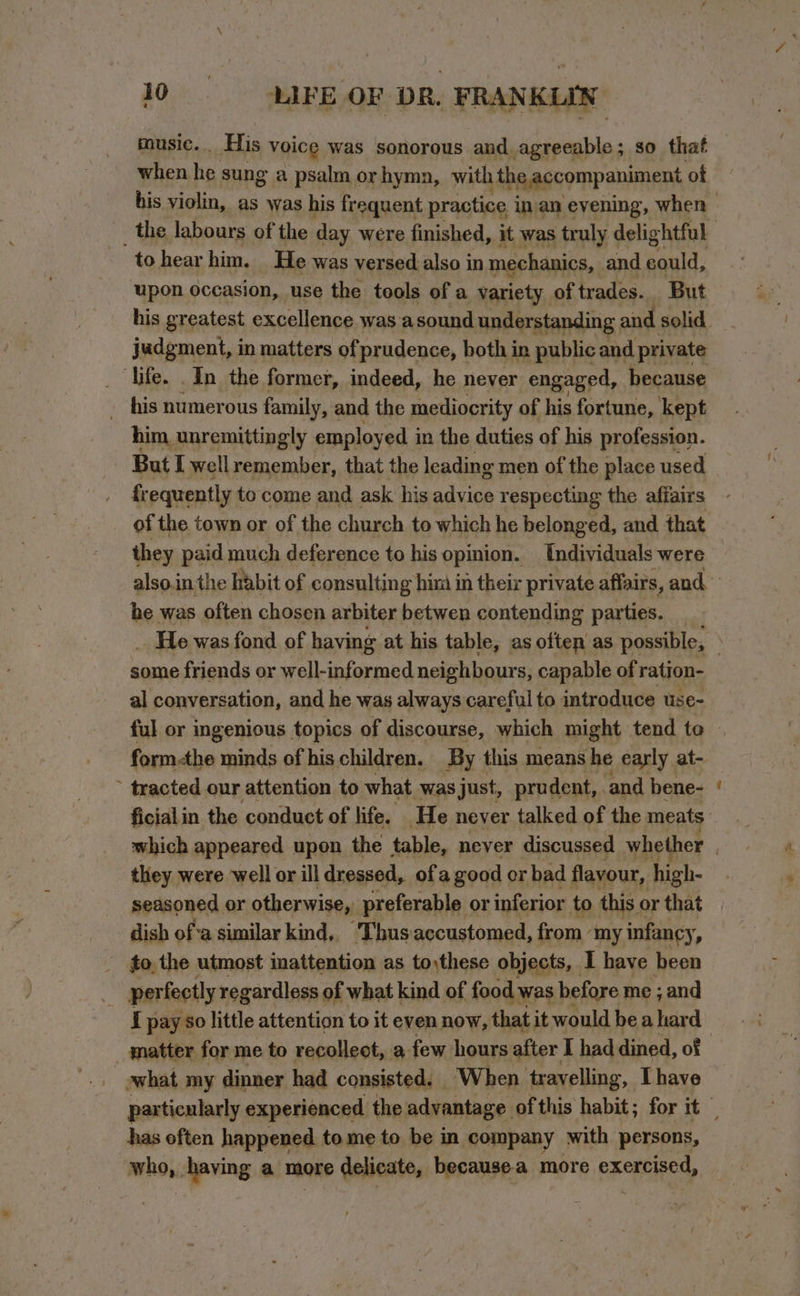 music. His voice was sonorous and.agreeable; so that when he sung a psalm orhyma, with i the accompaniment of _ the labours of the day were finished, it was truly ¢ delightful to hear him. He was versed also in mechanics, and sould: upon occasion, use the tools of a variety of trades. But judgment, in matters of prudence, both in public and private life. In the former, indeed, he never engaged, because - his numerous family, &lt; and the mediocrity of his fortune, kept him, unremittingly employed in the duties of his profession. But I well remember, that the leading men of the place used frequently to come and ask his advice respecting the affairs of the town or of the church to which he belonged, and that they paid much deference to his opinion. Individuals were he was often chosen arbiter betwen contending parties. some friends or well-informed neighbours, capable of ration- al conversation, and he was always careful to introduce use- form-the minds of his children. By this means he early at- tracted our attention to what was just, prudent, and bene- ficialin the conduct of life. He never talked of the meats they were well or ill dressed, ofa good or bad flavour, high- seasoned or otherwise, preferable or inferior to this or that dish of a similar kind,. Thus accustomed, from my ‘infancy : _ fo, the utmost inattention as to,these objects, I have been : perfectly regardless of what kind of food was before me ; and I pay so little attention to it even now, that it would be ahard what my dinner had consisted. | ‘When travelling, Thave has often happened tome to be in company with persons, who,. having a more delicate, because-a more exercised,