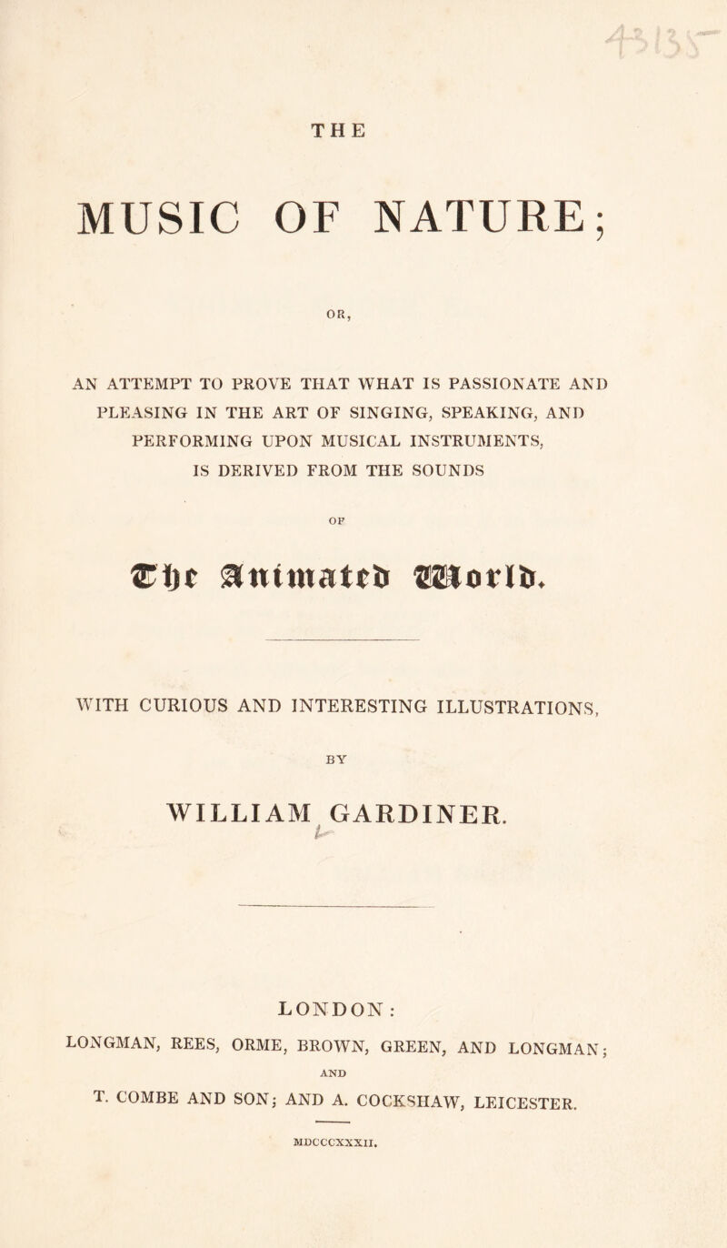 THE MUSIC OF NATURE; OR, AN ATTEMPT TO PROVE THAT WHAT IS PASSIONATE AND PLEASING IN THE ART OF SINGING, SPEAKING, AND PERFORMING UPON MUSICAL INSTRUMENTS, IS DERIVED FROM THE SOUNDS Zi)t &Htmatrir CSIorltu WITH CURIOUS AND INTERESTING ILLUSTRATIONS, BY WILLIAM GARDINER, LONDON: LONGMAN, REES, ORME, BROWN, GREEN, AND LONGMAN; AND T. COMBE AND SON; AND A. COCKSHAW, LEICESTER. MBCCCXXXII.