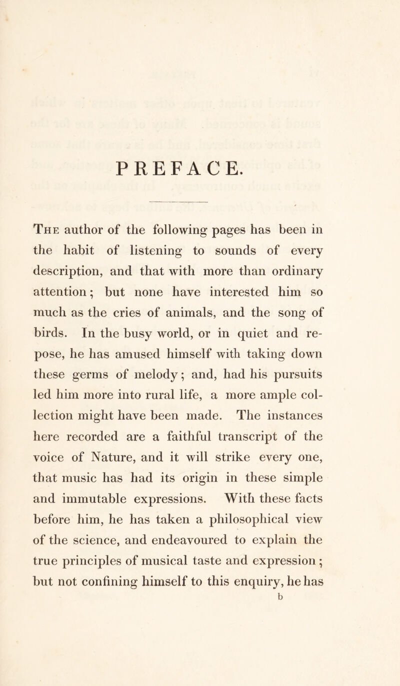 PREFACE. The author of the following pages has been in the habit of listening to sounds of every description, and that with more than ordinary attention; but none have interested him so much as the cries of animals, and the song of birds. In the busy world, or in quiet and re- pose, he has amused himself with taking down these germs of melody; and, had his pursuits led him more into rural life, a more ample col- lection might have been made. The instances here recorded are a faithful transcript of the voice of Nature, and it will strike every one, that music has had its origin in these simple and immutable expressions. With these facts before him, he has taken a philosophical view of the science, and endeavoured to explain the true principles of musical taste and expression ; but not confining himself to this enquiry, he has b