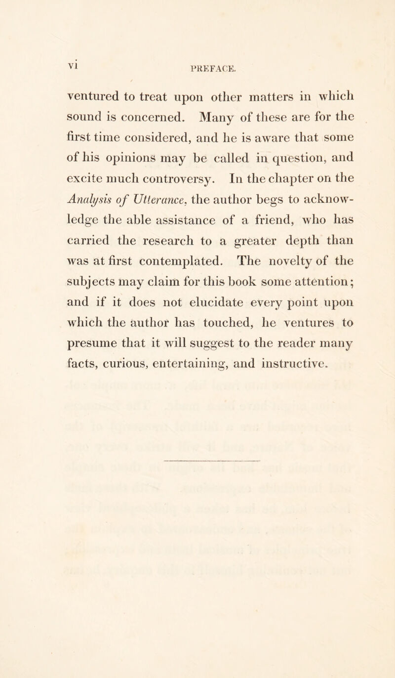 ventured to treat upon other matters in which sound is concerned. Many of these are for the first time considered, and he is aware that some of his opinions may be called in question, and excite much controversy. In the chapter on the Analysis of Utterance, the author begs to acknow- ledge the able assistance of a friend, who has carried the research to a greater depth than was at first contemplated. The novelty of the subjects may claim for this book some attention; and if it does not elucidate every point upon which the author has touched, he ventures to presume that it will suggest to the reader many facts, curious, entertaining, and instructive.