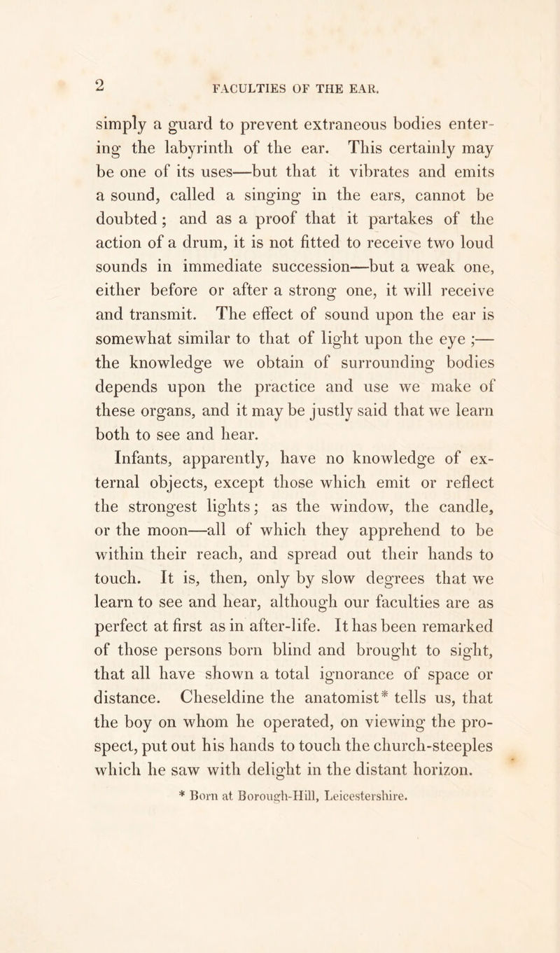 simply a guard to prevent extraneous bodies enter- ing the labyrinth of the ear. This certainly may be one of its uses—but that it vibrates and emits a sound, called a singing in the ears, cannot be doubted; and as a proof that it partakes of the action of a drum, it is not fitted to receive two loud sounds in immediate succession—but a weak one, either before or after a strong one, it will receive and transmit. The effect of sound upon the ear is somewhat similar to that of light upon the eye ;—- the knowledge we obtain of surrounding bodies depends upon the practice and use we make of these organs, and it may be justly said that we learn both to see and hear. Infants, apparently, have no knowledge of ex- ternal objects, except those which emit or reflect the strongest lights; as the window, the candle, or the moon—all of which they apprehend to be within their reach, and spread out their hands to touch. It is, then, only by slow degrees that we learn to see and hear, although our faculties are as perfect at first as in after-life. It has been remarked of those persons born blind and brought to sight, that all have shown a total ignorance of space or distance. Cheseldine the anatomist * tells us, that the boy on whom he operated, on viewing the pro- spect, put out his hands to touch the church-steeples which he saw with delight in the distant horizon. * Born at Borough-Hill, Leicestershire.