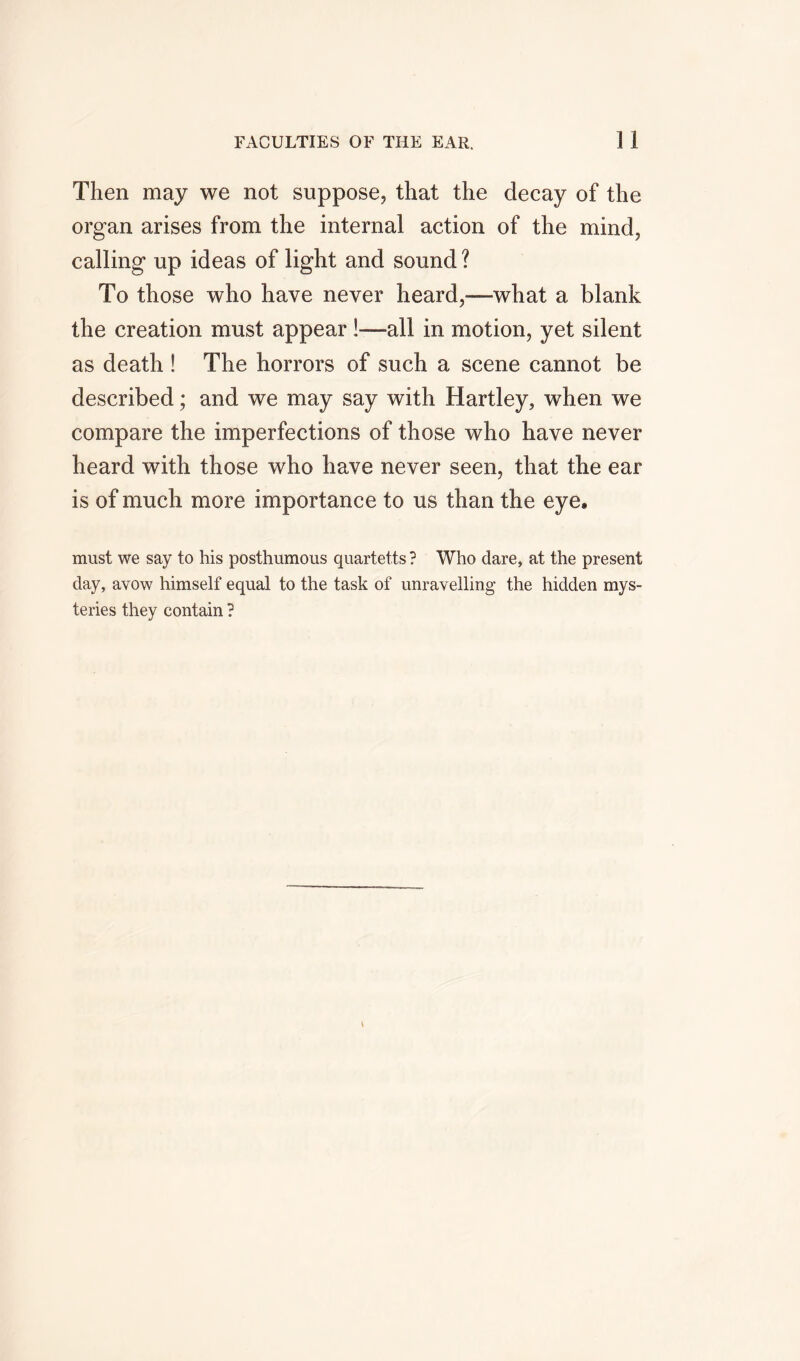 Then may we not suppose, that the decay of the organ arises from the internal action of the mind, calling up ideas of light and sound ? To those who have never heard,-—what a blank the creation must appear !—all in motion, yet silent as death ! The horrors of such a scene cannot be described; and we may say with Hartley, when we compare the imperfections of those who have never heard with those who have never seen, that the ear is of much more importance to us than the eye. must we say to his posthumous quartetts ? Who dare, at the present day, avow himself equal to the task of unravelling the hidden mys- teries they contain ?