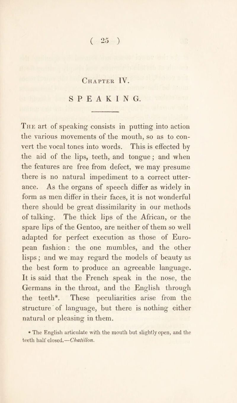 Chapter IV. SPEAKING. The art of speaking consists in putting into action the various movements of the mouth, so as to con- vert the vocal tones into words. This is effected by the aid of the lips, teeth, and tongue; and when the features are free from defect, we may presume there is no natural impediment to a correct utter- ance. As the organs of speech differ as widely in form as men differ in their faces, it is not wonderful there should be great dissimilarity in our methods of talking. The thick lips of the African, or the spare lips of the Gentoo, are neither of them so well adapted for perfect execution as those of Euro- pean fashion : the one mumbles, and the other lisps; and we may regard the models of beauty as the best form to produce an agreeable language. It is said that the French speak in the nose, the Germans in the throat, and the English through the teeth*. These peculiarities arise from the structure of language, but there is nothing either natural or pleasing in them. * The English articulate with the mouth but slightly open, and the teeth half closed.—Chatillon.