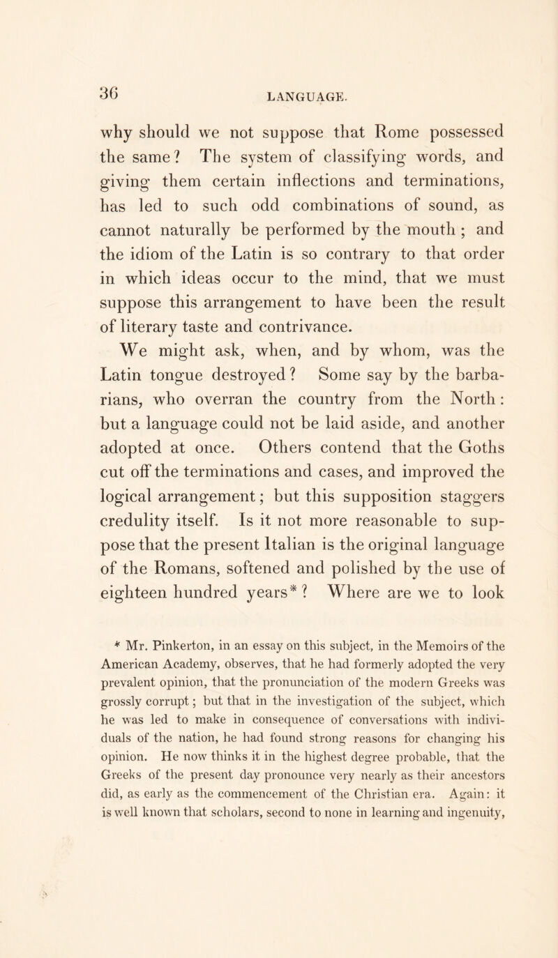 why should we not suppose that Rome possessed the same? The system of classifying words, and giving them certain inflections and terminations, has led to such odd combinations of sound, as cannot naturally be performed by the mouth ; and the idiom of the Latin is so contrary to that order in which ideas occur to the mind, that we must suppose this arrangement to have been the result of literary taste and contrivance. We might ask, when, and by whom, was the Latin tongue destroyed ? Some say by the barba- rians, who overran the country from the North : but a language could not be laid aside, and another adopted at once. Others contend that the Goths cut off the terminations and cases, and improved the logical arrangement; but this supposition staggers credulity itself. Is it not more reasonable to sup- pose that the present Italian is the original language of the Romans, softened and polished by the use of eighteen hundred years*? Where are we to look * Mr. Pinkerton, in an essay on this subject, in the Memoirs of the American Academy, observes, that he had formerly adopted the very prevalent opinion, that the pronunciation of the modern Greeks was grossly corrupt; but that in the investigation of the subject, which he was led to make in consequence of conversations with indivi- duals of the nation, he had found strong reasons for changing his opinion. He now thinks it in the highest degree probable, that the Greeks of the present day pronounce very nearly as their ancestors did, as early as the commencement of the Christian era. Again: it is well known that scholars, second to none in learning and ingenuity,