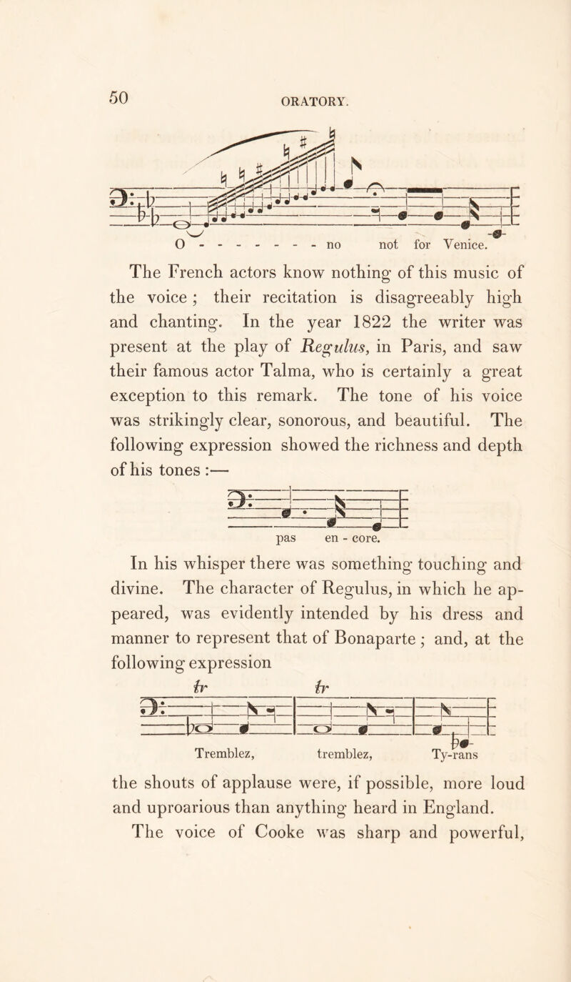 O ------ - no not for Venice. The French actors know nothing of this music of the voice ; their recitation is disagreeably high and chanting. In the year 1822 the writer was present at the play of Regulus, in Paris, and saw their famous actor Talma, who is certainly a great exception to this remark. The tone of his voice was strikingly clear, sonorous, and beautiful. The following expression showed the richness and depth pas en - core. In his whisper there was something touching and divine. The character of Regulus, in which he ap- peared, was evidently intended by his dress and manner to represent that of Bonaparte ; and, at the following expression hr \fr k _ Ik s - s J 1 ' H JO £ c ^ - . m. . .J __ Tremblez, tremblez, Ty-rans the shouts of applause were, if possible, more loud and uproarious than anything heard in England. The voice of Cooke was sharp and powerful,