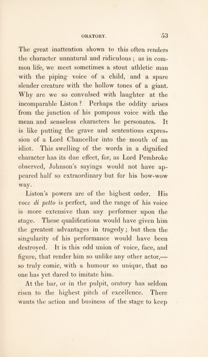 The great inattention shown to this often renders the character unnatural and ridiculous; as in com- mon life, we meet sometimes a stout athletic man with the piping voice of a child, and a spare slender creature with the hollow tones of a giant. Why are we so convulsed with laughter at the incomparable Liston ? Perhaps the oddity arises from the junction of his pompous voice with the mean and senseless characters he personates. It is like putting the grave and sententious expres- sion of a Lord Chancellor into the mouth of an idiot. This swelling of the words in a dignified character has its due effect, for, as Lord Pembroke observed, Johnson’s sayings would not have ap- peared half so extraordinary but for his bow-wow way. Liston’s powers are of the highest order. His voce di petto is perfect, and the range of his voice is more extensive than any performer upon the stage. These qualifications would have given him the greatest advantages in tragedy; but then the singularity of his performance would have been destroyed. It is this odd union of voice, face, and figure, that render him so unlike any other actor,— so truly comic, with a humour so unique, that no one has yet dared to imitate him. At the bar, or in the pulpit, oratory has seldom risen to the highest pitch of excellence. There wants the action and business of the stage to keep
