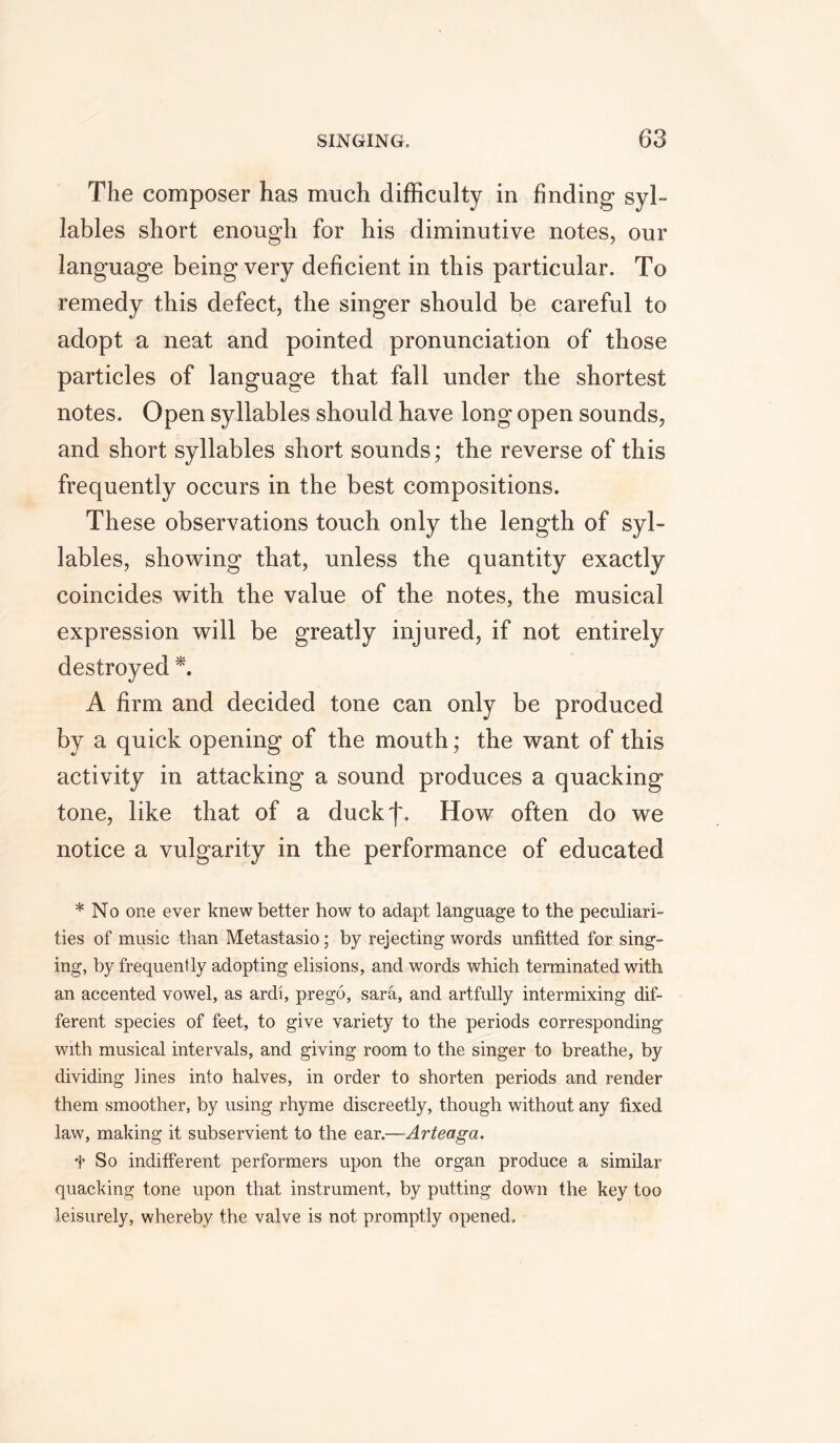 The composer has much difficulty in finding syl- lables short enough for his diminutive notes, our language being very deficient in this particular. To remedy this defect, the singer should be careful to adopt a neat and pointed pronunciation of those particles of language that fall under the shortest notes. Open syllables should have long open sounds, and short syllables short sounds; the reverse of this frequently occurs in the best compositions. These observations touch only the length of syl- lables, showing that, unless the quantity exactly coincides with the value of the notes, the musical expression will be greatly injured, if not entirely destroyed *. A firm and decided tone can only be produced by a quick opening of the mouth; the want of this activity in attacking a sound produces a quacking tone, like that of a duckj\ How often do we notice a vulgarity in the performance of educated * No one ever knew better how to adapt language to the peculiari- ties of music than Metastasio; by rejecting words unfitted for sing- ing, by frequently adopting elisions, and words which terminated with an accented vowel, as ardi, prego, sara, and artfully intermixing dif- ferent species of feet, to give variety to the periods corresponding with musical intervals, and giving room to the singer to breathe, by dividing lines into halves, in order to shorten periods and render them smoother, by using rhyme discreetly, though without any fixed law, making it subservient to the ear.—Arteaga. f So indifferent performers upon the organ produce a similar quacking tone upon that instrument, by putting down the key too leisurely, whereby the valve is not promptly opened.