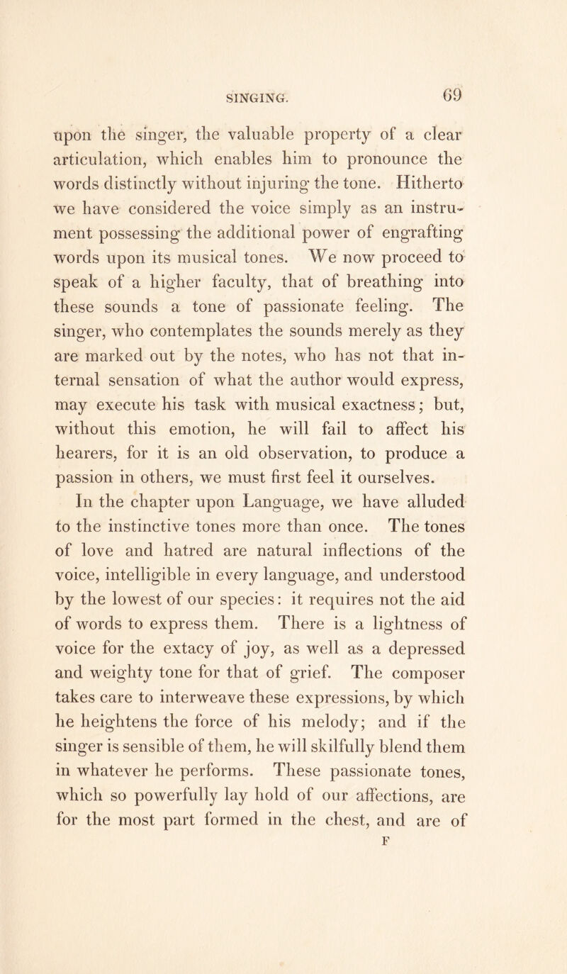 upon the singer, the valuable property of a clear articulation, which enables him to pronounce the words distinctly without injuring the tone. Hitherto we have considered the voice simply as an instru- ment possessing the additional power of engrafting words upon its musical tones. We now proceed to speak of a higher faculty, that of breathing into these sounds a tone of passionate feeling. The singer, who contemplates the sounds merely as they are marked out by the notes, who has not that in- ternal sensation of what the author would express, may execute his task with musical exactness; but, without this emotion, he will fail to affect his hearers, for it is an old observation, to produce a passion in others, we must first feel it ourselves. In the chapter upon Language, we have alluded to the instinctive tones more than once. The tones of love and hatred are natural inflections of the voice, intelligible in every language, and understood by the lowest of our species: it requires not the aid of words to express them. There is a lightness of voice for the extacy of joy, as well as a depressed and weighty tone for that of grief. The composer takes care to interweave these expressions, by which he heightens the force of his melody; and if the singer is sensible of them, he will skilfully blend them in whatever he performs. These passionate tones, which so powerfully lay hold of our affections, are for the most part formed in the chest, and are of F